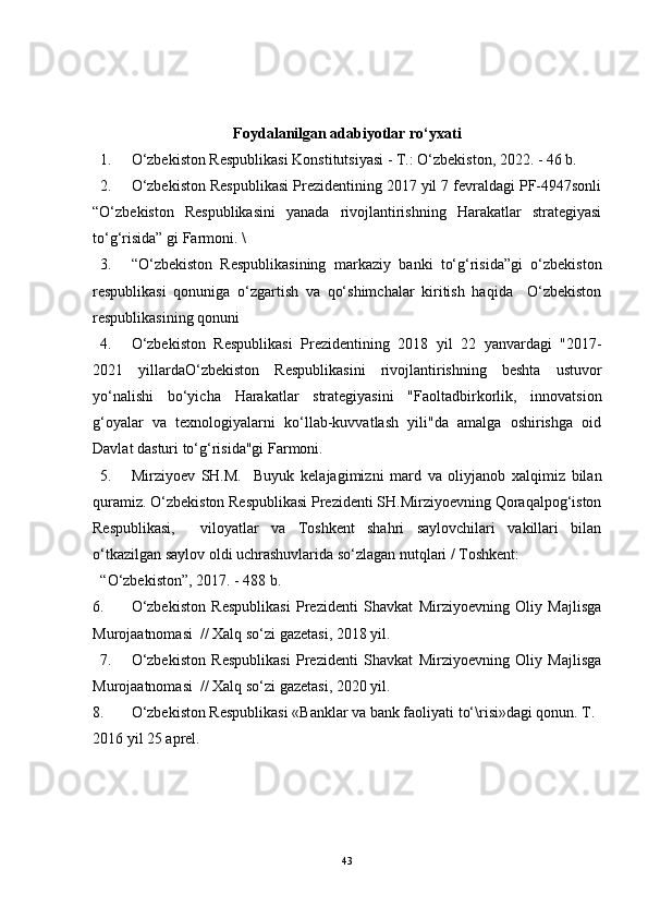 Foydalanilgan adabiyotlar ro‘yxati
1. O‘zbekiston Respublikasi Konstitutsiyasi - T.: O‘zbekiston, 2022. - 46 b. 
2. O‘zbekiston Respublikasi Prezidentining 2017 yil 7 fevraldagi PF-4947sonli
“O‘zbekiston   Respublikasini   yanada   rivojlantirishning   Harakatlar   strategiyasi
to‘g‘risida” gi Farmoni. \
3. “O‘zbekiston   Respublikasining   markaziy   banki   to‘g‘risida”gi   o‘zbekiston
respublikasi   qonuniga   o‘zgartish   va   qo‘shimchalar   kiritish   haqida     O‘zbekiston
respublikasining qonuni
4. O‘zbekiston   Respublikasi   Prezidentining   2018   yil   22   yanvardagi   "2017-
2021   yillardaO‘zbekiston   Respublikasini   rivojlantirishning   beshta   ustuvor
yo‘nalishi   bo‘yicha   Harakatlar   strategiyasini   "Faoltadbirkorlik,   innovatsion
g‘oyalar   va   texnologiyalarni   ko‘llab-kuvvatlash   yili"da   amalga   oshirishga   oid
Davlat dasturi to‘g‘risida"gi Farmoni. 
5. Mirziyoev   SH.M.     Buyuk   kelajagimizni   mard   va   oliyjanob   xalqimiz   bilan
quramiz. O‘zbekiston Respublikasi Prezidenti SH.Mirziyoevning Qoraqalpog‘iston
Respublikasi,     viloyatlar   va   Toshkent   shahri   saylovchilari   vakillari   bilan
o‘tkazilgan saylov oldi uchrashuvlarida so‘zlagan nutqlari / Toshkent: 
“O‘zbekiston”, 2017. - 488 b. 
6. O‘zbekiston   Respublikasi   Prezidenti   Shavkat   Mirziyoevning   Oliy   Majlisga
Murojaatnomasi  // Xalq so‘zi gazetasi, 2018 yil. 
7. O‘zbekiston   Respublikasi   Prezidenti   Shavkat   Mirziyoevning   Oliy   Majlisga
Murojaatnomasi  // Xalq so‘zi gazetasi, 2020 yil. 
8. O‘zbekiston Respublikasi «Banklar va bank faoliyati to‘\risi»dagi qonun. T. 
2016 yil 25 aprel.
43 
