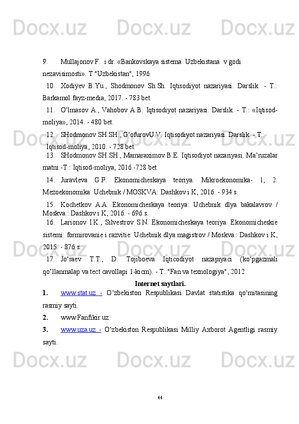9. Mullajonov F.  i dr. «Bankovskaya sistema  Uzbekistana  v godi 
nezavisimosti».  T "Uzbekistan", 1996.
10. Xodiyev   B.Yu.,   Shodmonov   Sh.Sh.   Iqtisodiyot   nazariyasi.   Darslik.   -   T.:
Barkamol fayz-media, 2017. - 783 bet. 
11. O‘lmasov   A.,   Vahobov   A.B.   Iqtisodiyot   nazariyasi.   Darslik.   -   T.:   «Iqtisod-
moliya», 2014. - 480 bet. 
12. SHodmonov SH.SH., G‘ofurovU.V. Iqtisodiyot nazariyasi. Darslik. - T.: 
Iqtisod-moliya, 2010. - 728 bet. 
13. SHodmonov SH.SH., Mamaraximov B.E. Iqtisodiyot nazariyasi. Ma’ruzalar
matni.-T.: Iqtisod-moliya, 2016.-728 bet. 
14. Juravleva   G.P.   Ekonomicheskaya   teoriya.   Mikroekonomika-   1,   2.
Mezoekonomika: Uchebnik / MOSKVA: Dashkov i K, 2016. - 934 s. 
15. Kochetkov   A.A.   Ekonomicheskaya   teoriya:   Uchebnik   dlya   bakalavrov   /
Moskva.: Dashkov i K, 2016. - 696 s. 
16. Larionov   I.K.,   Silvestrov   S.N.   Ekonomicheskaya   teoriya.   Ekonomicheskie
sistemi: formirovanie i razvitie: Uchebnik dlya magistrov / Moskva.: Dashkov i K,
2015. - 876 s. 
17. Jo‘raev   T.T.,   D.   Tojiboeva   Iqticodiyot   nazapiyaci   (ko‘pgazmali
qo‘llanmalap va tect cavollapi 1-kicm). - T.:"Fan va texnologiya", 2012 
Internet saytlari. 
1. www.stat.uz      -     O‘zbekiston   Respublikasi   Davlat   statistika   qo‘mitasining
rasmiy sayti. 
2. www.Fanfikir.uz
3. www.uza.uz      -     O‘zbekiston   Respublikasi   Milliy   Axborot   Agentligi   rasmiy
sayti. 
44 