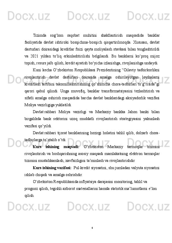 Tizimda   sog‘lom   raqobat   muhitini   shakllantirish   maqsadida   banklar
faoliyatida   davlat   ishtiroki   bosqichma-bosqich   qisqartirilmoqda.   Xususan,   davlat
dasturlari doirasidagi kreditlar foizi qayta moliyalash stavkasi  bilan tenglashtirildi
va   2021   yildan   to‘liq   erkinlashtirilishi   belgilandi.   Bu   banklarni   ko‘proq   mijoz
topish, resurs jalb qilish, kredit ajratish bo‘yicha izlanishga, rivojlanishga undaydi.  
Kuni   kecha   O‘zbekiston   Respublikasi   Prezidentining   “Oilaviy   tadbirkorlikni
rivojlantirish   davlat   dasturlari   doirasida   amalga   oshirilayotgan   loyihalarni
kreditlash tartibini takomillashtirishning qo‘shimcha chora-tadbirlari to‘g‘risida”gi
qarori   qabul   qilindi.   Unga   muvofiq,   banklar   transformatsiyasini   tezlashtirish   va
sifatli amalga oshirish maqsadida barcha davlat banklaridagi aksiyadorlik vazifasi
Moliya vazirligiga yuklatildi.
Davlat   rahbari   Moliya   vazirligi   va   Markaziy   bankka   Jahon   banki   bilan
birgalikda   bank   sektorini   uzoq   muddatli   rivojlantirish   strategiyasini   yakunlash
vazifasi qo‘yildi.  
Davlat   rahbari tijorat banklarining hozirgi holatini tahlil qilib, dolzarb chora-
tadbirlarga to‘xtalib o‘tdi.
Kurs   ishining   maqsadi:   O‘zbekiston   Markaziy   tarmoqlar   tizimini
rivojlantirish va boshqarishning  asosiy  maqsadi  mamlakatning elektron tarmoqlar
tizimini mustahkamlash, xavfsizligini ta minlash va rivojlantirishdirʼ
Kurs ishining vazifasi:   Pul-kredit siyosatini, shu jumladan valyuta siyosatini
ishlab chiqadi va amalga oshrishdir.
O‘zbekiston Respublikasida inflyatsiya darajasini monitoring, tahlil va 
prognoz qilish, tegishli axborot materiallarini hamda statistik ma’lumotlarni e’lon 
qilish.
4 
