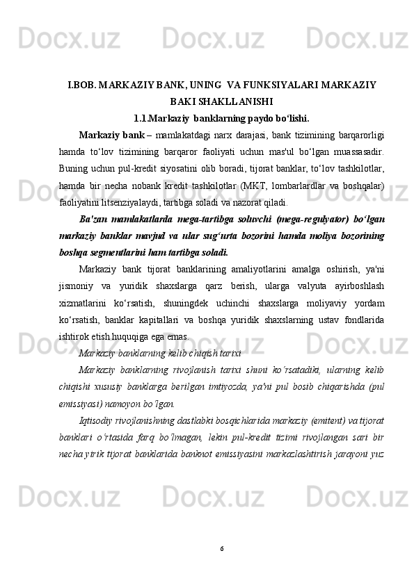 I.BOB. MARKAZIY BANK, UNING  VA FUNKSIYALARI MARKAZIY
BAKI SHAKLLANISHI
1.1.Markaziy  banklarning paydo bo‘lishi.
Markaziy   bank   –   mamlakatdagi   narx   darajasi,   bank   tizimining   barqarorligi
hamda   to‘lov   tizimining   barqaror   faoliyati   uchun   mas'ul   bo‘lgan   muassasadir.
Buning uchun pul-kredit  siyosatini  olib boradi, tijorat  banklar, to‘lov tashkilotlar,
hamda   bir   necha   nobank   kredit   tashkilotlar   (MKT,   lombarlardlar   va   boshqalar)
faoliyatini litsenziyalaydi, tartibga soladi va nazorat qiladi.
Ba'zan   mamlakatlarda   mega-tartibga   soluvchi   (mega-regulyator)   bo‘lgan
markaziy   banklar   mavjud   va   ular   sug‘urta   bozorini   hamda   moliya   bozorining
boshqa segmentlarini ham tartibga soladi.
Markaziy   bank   tijorat   banklarining   amaliyotlarini   amalga   oshirish,   ya'ni
jismoniy   va   yuridik   shaxslarga   qarz   berish,   ularga   valyuta   ayirboshlash
xizmatlarini   ko‘rsatish,   shuningdek   uchinchi   shaxslarga   moliyaviy   yordam
ko‘rsatish,   banklar   kapitallari   va   boshqa   yuridik   shaxslarning   ustav   fondlarida
ishtirok etish huquqiga ega emas.
Markaziy banklarning kelib chiqish tarixi
Markaziy   banklarning   rivojlanish   tarixi   shuni   ko‘rsatadiki,   ularning   kelib
chiqishi   xususiy   banklarga   berilgan   imtiyozda,   ya'ni   pul   bosib   chiqarishda   (pul
emissiyasi) namoyon bo‘lgan.
Iqtisodiy rivojlanishning dastlabki bosqichlarida markaziy (emitent) va tijorat
banklari   o‘rtasida   farq   bo‘lmagan,   lekin   pul-kredit   tizimi   rivojlangan   sari   bir
necha yirik tijorat banklarida banknot  emissiyasini  markazlashtirish  jarayoni  yuz
6 