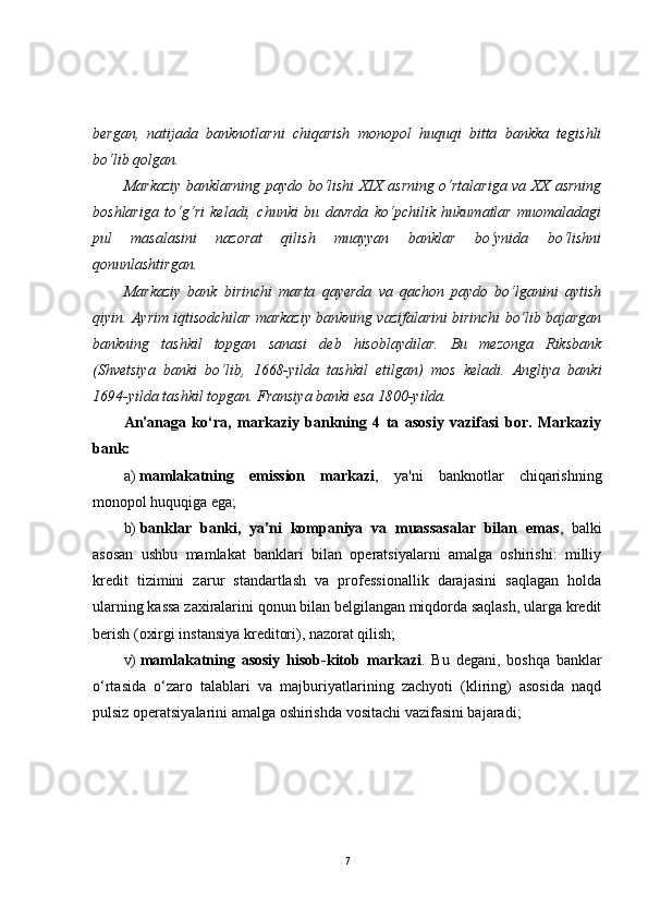 bergan,   natijada   banknotlarni   chiqarish   monopol   huquqi   bitta   bankka   tegishli
bo‘lib qolgan.
Markaziy banklarning paydo bo‘lishi XIX asrning o‘rtalariga va XX asrning
boshlariga   to‘g‘ri   keladi,   chunki   bu   davrda   ko‘pchilik   hukumatlar   muomaladagi
pul   masalasini   nazorat   qilish   muayyan   banklar   bo‘ynida   bo‘lishni
qonunlashtirgan.
Markaziy   bank   birinchi   marta   qayerda   va   qachon   paydo   bo‘lganini   aytish
qiyin. Ayrim iqtisodchilar markaziy bankning vazifalarini birinchi bo‘lib bajargan
bankning   tashkil   topgan   sanasi   deb   hisoblaydilar.   Bu   mezonga   Riksbank
(Shvetsiya   banki   bo‘lib,   1668-yilda   tashkil   etilgan)   mos   keladi.   Angliya   banki
1694-yilda tashkil topgan. Fransiya banki esa 1800-yilda.
An'anaga   ko‘ra,   markaziy   bankning   4   ta   asosiy   vazifasi   bor.   Markaziy
bank:
а )   mamlakatning   emission   markazi ,   ya'ni   banknotlar   chiqarishning
monopol huquqiga ega;
b)   banklar   banki,   ya'ni   kompaniya   va   muassasalar   bilan   emas ,   balki
asosan   ushbu   mamlakat   banklari   bilan   operatsiyalarni   amalga   oshirishi:   milliy
kredit   tizimini   zarur   standartlash   va   professionallik   darajasini   saqlagan   holda
ularning kassa zaxiralarini qonun bilan belgilangan miqdorda saqlash, ularga kredit
berish (oxirgi instansiya kreditori), nazorat qilish;
v)   mamlakatning   asosiy   hisob-kitob   markazi .   Bu   degani,   boshqa   banklar
o‘rtasida   o‘zaro   talablari   va   majburiyatlarining   zachyoti   (kliring)   asosida   naqd
pulsiz operatsiyalarini amalga oshirishda vositachi vazifasini bajaradi;
7 
