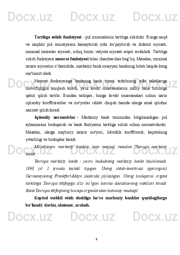 Tartibga solish funksiyasi   - pul muomalasini tartibga solishdir. Bunga naqd
va   naqdsiz   pul   emissiyasini   kamaytirish   yoki   ko‘paytirish   va   diskont   siyosati,
minimal zaxiralar siyosati, ochiq bozor,   valyuta siyosati   orqali erishiladi.   Tartibga
solish funksiyasi   nazorat funksiyasi   bilan chambarchas bog‘liq. Masalan, minimal
zaxira siyosatini o‘tkazishda, markaziy bank muayyan bankning holati haqida keng
ma'lumot oladi.
Nazorat   funksiyasiga   bankning   bank   tizimi   tarkibining   sifat   talablariga
muvofiqligini   aniqlash   kiradi,   ya'ni   kredit   muassasalarini   milliy   bank   bozoriga
qabul   qilish   tartibi.   Bundan   tashqari,   bunga   kredit   muassasalari   uchun   zarur
iqtisodiy   koeffitsientlar   va   me'yorlar   ishlab   chiqish   hamda   ularga   amal   qilishni
nazorat qilish kiradi.
Iqtisodiy   normativlar   –   Markaziy   bank   tomonidan   belgilanadigan   pul
aylanmasini   boshqarish   va   bank   faoliyatini   tartibga   solish   uchun   normativlardir.
Masalan,   ularga   majburiy   zaxira   me'yori,   likvidlik   koeffitsenti,   kapitalning
yetarliligi va boshqalar kiradi.
Millatlararo   markaziy   banklar   ham   mavjud,   masalan   Yevropa   markaziy
banki.
Yevropa   markaziy   banki   -   yevro   hududining   markaziy   banki   hisoblanadi.
1998   yil   1   iyunda   tashkil   topgan.   Uning   shtab-kvartirasi   (qarorgoxi)
Germaniyaning   Frankfurt-Mayn   shahrida   joylashgan.   Uning   boshqaruv   organi
tarkibiga   Yevropa   ittifoqiga   a'zo   bo‘lgan   barcha   davlatlarning   vakillari   kiradi.
Bank Yevropa ittifoqining boshqa organlaridan butunlay mustaqil.
Kapital   tashkil   etish   shakliga   ko‘ra   markaziy   banklar   quyidagilarga
bo‘linadi: davlat, aksioner, aralash.
8 