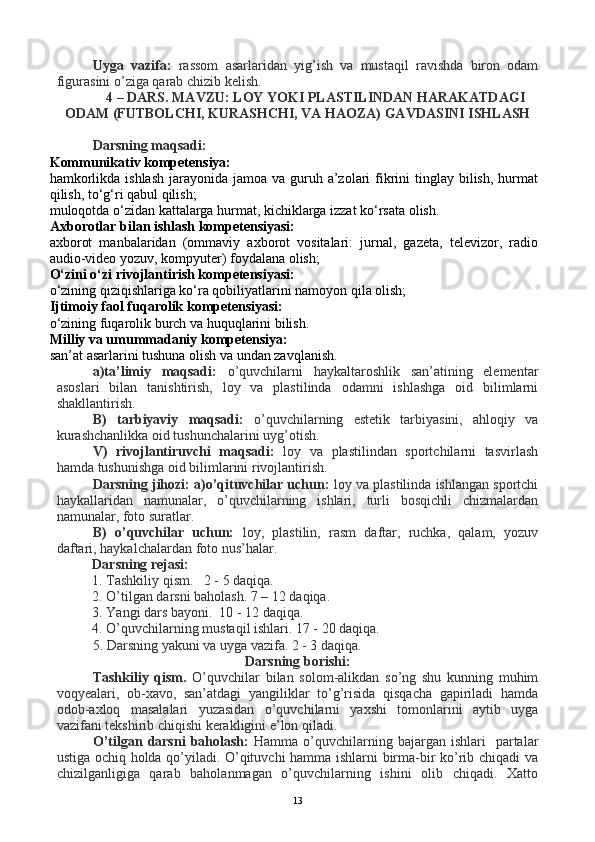 Uyga   vazifa:   rassom   asarlaridan   yig’ish   va   mustaqil   ravishda   biron   odam
figurasini o’ziga qarab chizib kelish.
4 – DARS. MAVZU: LOY YOKI PLASTILINDAN HARAKATDAGI
ODAM (FUTBOLCHI, KURASHCHI, VA HAOZA) GAVDASINI ISHLASH
Darsning maqsadi: 
Kommunikativ kompetensiya:
hamkorlikda ishlash  jarayonida jamoa  va guruh a’zolari  fikrini  tinglay  bilish,  hurmat
qilish, to‘g‘ri qabul qilish;
muloqotda o‘zidan kattalarga hurmat, kichiklarga izzat ko‘rsata olish.
Axborotlar bilan ishlash kompetensiyasi:
axborot   manbalaridan   (ommaviy   axborot   vositalari:   jurnal,   gazeta,   televizor,   radio
audio-video yozuv, kompyuter) foydalana olish;
O‘zini o‘zi rivojlantirish kompetensiyasi:
o‘zining qiziqishlariga ko‘ra qobiliyatlarini namoyon qila olish;
Ijtimoiy faol fuqarolik kompetensiyasi:
o‘zining fuqarolik burch va huquqlarini bilish.
Milliy va umummadaniy kompetensiya:
san’at asarlarini tushuna olish va undan zavqlanish.
a)ta’limiy   maqsadi:   o’quvchilarni   haykaltaroshlik   san’atining   elementar
asoslari   bilan   tanishtirish,   loy   va   plastilinda   odamni   ishlashga   oid   bilimlarni
shakllantirish.
B)   tarbiyaviy   maqsadi:   o’quvchilarning   estetik   tarbiyasini,   ahloqiy   va
kurashchanlikka oid tushunchalarini uyg’otish.
V)   rivojlantiruvchi   maqsadi:   loy   va   plastilindan   sportchilarni   tasvirlash
hamda tushunishga oid bilimlarini rivojlantirish.
Darsning jihozi: a)o’qituvchilar uchun:  loy va plastilinda ishlangan sportchi
haykallaridan   namunalar,   o’quvchilarning   ishlari,   turli   bosqichli   chizmalardan
namunalar, foto suratlar.
B)   o’quvchilar   uchun:   loy,   plastilin,   rasm   daftar,   ruchka,   qalam,   yozuv
daftari, haykalchalardan foto nus’halar.
Darsning rejasi:
1.  Tashkiliy qism.   2 - 5 daqiqa.
2.  O’tilgan darsni baholash. 7 – 12 daqiqa.   
3. Yangi dars bayoni.  10 - 12 daqiqa.
4. O’quvchilarning mustaqil ishlari. 17 - 20 daqiqa.
5. Darsning yakuni va uyga vazifa. 2 - 3 daqiqa.
Darsning borishi:
Tashkiliy   qism.   O’quvchilar   bilan   solom-alikdan   so’ng   shu   kunning   muhim
voqyealari,   ob-xavo,   san’atdagi   yangiliklar   to’g’risida   qisqacha   gapiriladi   hamda
odob-axloq   masalalari   yuzasidan   o’quvchilarni   yaxshi   tomonlarini   aytib   uyga
vazifani tekshirib chiqishi kerakligini e’lon qiladi.
O’tilgan  darsni   baholash:   Hamma  o’quvchilarning  bajargan  ishlari    partalar
ustiga ochiq holda qo’yiladi. O’qituvchi hamma ishlarni birma-bir ko’rib chiqadi va
chizilganligiga   qarab   baholanmagan   o’quvchilarning   ishini   olib   chiqadi.   Xatto
13