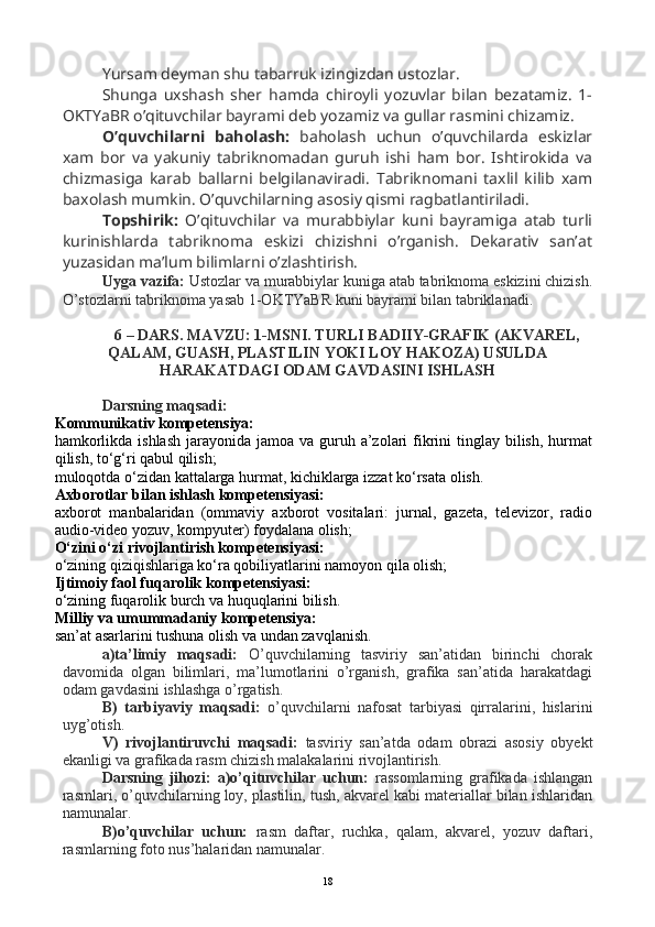 Yursam deyman shu tabarruk izingizdan ustozlar.
Shunga   uxshash   sher   hamda   chiroyli   yozuvlar   bilan   bezatamiz.   1-
OKTYaBR o’qituvchilar bayrami deb yozamiz va gullar rasmini chizamiz.
O’quvchilarni   baholash:   baholash   uchun   o’quvchilarda   eskizlar
xam   bor   va   yakuniy   tabriknomadan   guruh   ishi   ham   bor.   Ishtirokida   va
chizmasiga   karab   ballarni   belgilanaviradi.   Tabriknomani   taxlil   kilib   xam
baxolash mumkin. O’quvchilarning asosiy qismi ragbatlantiriladi.
Topshirik:   O’qituvchilar   va   murabbiylar   kuni   bayramiga   atab   turli
kurinishlarda   tabriknoma   eskizi   chizishni   o’rganish.   Dekarativ   san’at
yuzasidan ma’lum bilimlarni o’zlashtirish.
Uyga vazifa:  Ustozlar va murabbiylar kuniga atab tabriknoma eskizini chizish.
O’stozlarni tabriknoma yasab 1-OKTYaBR kuni bayrami bilan tabriklanadi.
6 – DARS. MAVZU: 1-MSNI. TURLI BADIIY-GRAFIK (AKVAREL,
QALAM, GUASH, PLASTILIN YOKI LOY HAKOZA) USULDA
HARAKATDAGI ODAM GAVDASINI ISHLASH
Darsning maqsadi: 
Kommunikativ kompetensiya:
hamkorlikda ishlash  jarayonida jamoa  va guruh a’zolari  fikrini  tinglay  bilish,  hurmat
qilish, to‘g‘ri qabul qilish;
muloqotda o‘zidan kattalarga hurmat, kichiklarga izzat ko‘rsata olish.
Axborotlar bilan ishlash kompetensiyasi:
axborot   manbalaridan   (ommaviy   axborot   vositalari:   jurnal,   gazeta,   televizor,   radio
audio-video yozuv, kompyuter) foydalana olish;
O‘zini o‘zi rivojlantirish kompetensiyasi:
o‘zining qiziqishlariga ko‘ra qobiliyatlarini namoyon qila olish;
Ijtimoiy faol fuqarolik kompetensiyasi:
o‘zining fuqarolik burch va huquqlarini bilish.
Milliy va umummadaniy kompetensiya:
san’at asarlarini tushuna olish va undan zavqlanish.
a)ta’limiy   maqsadi:   O’quvchilarning   tasviriy   san’atidan   birinchi   chorak
davomida   olgan   bilimlari,   ma’lumotlarini   o’rganish,   grafika   san’atida   harakatdagi
odam gavdasini ishlashga o’rgatish.
B)   tarbiyaviy   maqsadi:   o’quvchilarni   nafosat   tarbiyasi   qirralarini,   hislarini
uyg’otish.
V)   rivojlantiruvchi   maqsadi:   tasviriy   san’atda   odam   obrazi   asosiy   obyekt
ekanligi va grafikada rasm chizish malakalarini rivojlantirish.
Darsning   jihozi:   a)o’qituvchilar   uchun:   rassomlarning   grafikada   ishlangan
rasmlari, o’quvchilarning loy, plastilin, tush, akvarel kabi materiallar bilan ishlaridan
namunalar.
B)o’quvchilar   uchun:   rasm   daftar,   ruchka,   qalam,   akvarel,   yozuv   daftari,
rasmlarning foto nus’halaridan namunalar.
18