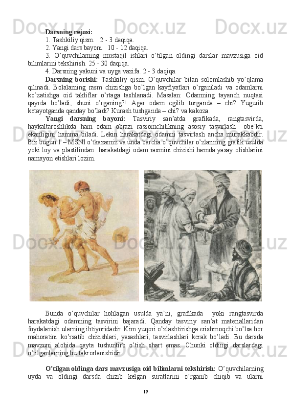 Darsning rejasi:
1. Tashkiliy qism.   2 - 3 daqiqa.   
2. Yangi dars bayoni.  10 - 12 daqiqa.
3.   O’quvchilarning   mustaqil   ishlari   o’tilgan   oldingi   darslar   mavzusiga   oid
bilimlarini tekshirish. 25 - 30 daqiqa.
4. Darsning yakuni va uyga vazifa. 2 - 3 daqiqa.
Darsning   borishi:   Tashkiliy   qism.   O’quvchilar   bilan   solomlashib   yo’qlama
qilinadi.   Bolalarning   rasm   chizishga   bo’lgan   kayfiyatlari   o’rganiladi   va   odamlarni
ko’zatishga   oid   takliflar   o’rtaga   tashlanadi.   Masalan:   Odamning   tayanch   nuqtasi
qayrda   bo’ladi,   shuni   o’rganing?!   Agar   odam   egilib   turganda   –   chi?   Yugurib
ketayotganda qanday bo’ladi? Kurash tushganda – chi? va kakoza.
Yangi   darsning   bayoni:   Tasviriy   san’atda   grafikada,   rangtasvirda,
haykaltaroshlikda   ham   odam   obrazi   rassomchilikning   asosiy   tasvirlash     obe’kti
ekanligini   hamma   biladi.   Lekin   harakatdagi   odamni   tasvirlash   ancha   murakkabdir.
Biz bugun 1 – MSNI o’tkazamiz va unda barcha o’quvchilar o’zlarining grafik usulda
yoki loy va plastilindan   harakatdagi  odam rasmini chizishi  hamda yasay olishlarini
namayon etishlari lozim. 
   
    
Bunda   o’quvchilar   hohlagan   usulda   ya’ni,   grafikada     yoki   rangtasvirda
harakatdagi   odamning   tasvirini   bajaradi.   Qanday   tasviriy   san’at   materiallaridan
foydalanish ularning ihtiyoridadir. Kim yuqori o’zlashtirishga erishmoqchi bo’lsa bor
mahoratini   ko’rsatib   chizishlari,   yasashlari,   tasvirlashlari   kerak   bo’ladi.   Bu   darsda
mavzuni   alohida   qayta   tushuntirb   o’tish   shart   emas.   Chunki   oldingi   darslardagi
o’tilganlarning bu takrorlanishidir.
O’tilgan oldinga dars mavzusiga oid bilimlarni tekshirish:  O’quvchilarning
uyda   va   oldingi   darsda   chizib   kelgan   suratlarini   o’rganib   chiqib   va   ularni
19 