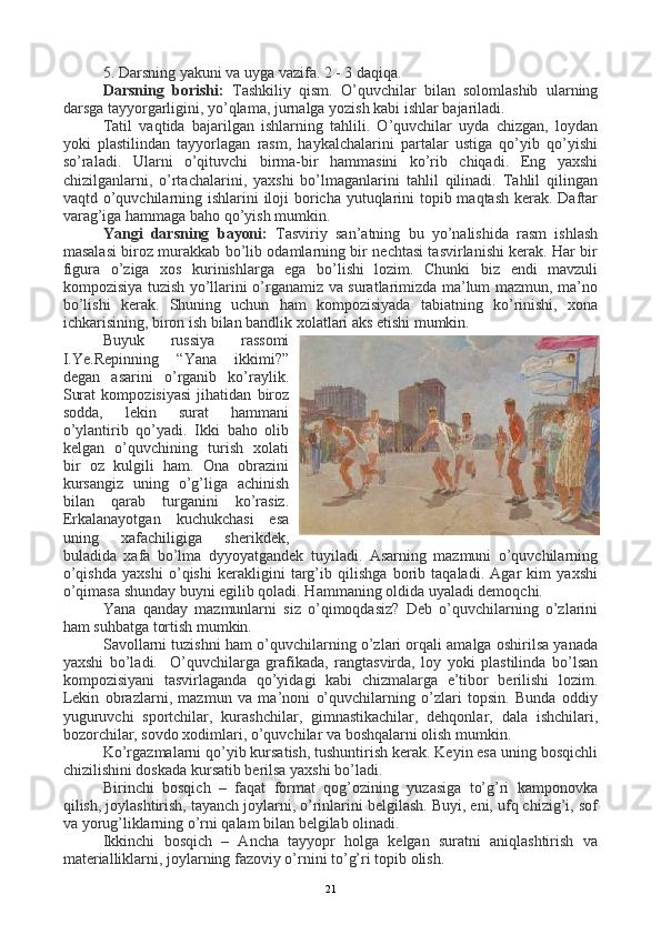 5. Darsning yakuni va uyga vazifa. 2 - 3 daqiqa.
Darsning   borishi:   Tashkiliy   qism.   O’quvchilar   bilan   solomlashib   ularning
darsga tayyorgarligini, yo’qlama, jurnalga yozish kabi ishlar bajariladi.
Tatil   vaqtida   bajarilgan   ishlarning   tahlili.   O’quvchilar   uyda   chizgan,   loydan
yoki   plastilindan   tayyorlagan   rasm,   haykalchalarini   partalar   ustiga   qo’yib   qo’yishi
so’raladi.   Ularni   o’qituvchi   birma-bir   hammasini   ko’rib   chiqadi.   Eng   yaxshi
chizilganlarni,   o’rtachalarini,   yaxshi   bo’lmaganlarini   tahlil   qilinadi.   Tahlil   qilingan
vaqtd o’quvchilarning ishlarini  iloji  boricha yutuqlarini  topib maqtash kerak. Daftar
varag’iga hammaga baho qo’yish mumkin. 
Yangi   darsning   bayoni:   Tasviriy   san’atning   bu   yo’nalishida   rasm   ishlash
masalasi biroz murakkab bo’lib odamlarning bir nechtasi tasvirlanishi kerak. Har bir
figura   o’ziga   xos   kurinishlarga   ega   bo’lishi   lozim.   Chunki   biz   endi   mavzuli
kompozisiya tuzish yo’llarini o’rganamiz va suratlarimizda ma’lum mazmun, ma’no
bo’lishi   kerak.   Shuning   uchun   ham   kompozisiyada   tabiatning   ko’rinishi,   xona
ichkarisining, biron ish bilan bandlik xolatlari aks etishi mumkin.
Buyuk   russiya   rassomi
I.Ye.Repinning   “Yana   ikkimi?”
degan   asarini   o’rganib   ko’raylik.
Surat   kompozisiyasi   jihatidan   biroz
sodda,   lekin   surat   hammani
o’ylantirib   qo’yadi.   Ikki   baho   olib
kelgan   o’quvchining   turish   xolati
bir   oz   kulgili   ham.   Ona   obrazini
kursangiz   uning   o’g’liga   achinish
bilan   qarab   turganini   ko’rasiz.
Erkalanayotgan   kuchukchasi   esa
uning   xafachiligiga   sherikdek,
buladida   xafa   bo’lma   dyyoyatgandek   tuyiladi.   Asarning   mazmuni   o’quvchilarning
o’qishda   yaxshi   o’qishi   kerakligini   targ’ib   qilishga   borib   taqaladi.   Agar   kim   yaxshi
o’qimasa shunday buyni egilib qoladi. Hammaning oldida uyaladi demoqchi.
Yana   qanday   mazmunlarni   siz   o’qimoqdasiz?   Deb   o’quvchilarning   o’zlarini
ham suhbatga tortish mumkin.
Savollarni tuzishni ham o’quvchilarning o’zlari orqali amalga oshirilsa yanada
yaxshi   bo’ladi.     O’quvchilarga   grafikada,   rangtasvirda,   loy   yoki   plastilinda   bo’lsan
kompozisiyani   tasvirlaganda   qo’yidagi   kabi   chizmalarga   e’tibor   berilishi   lozim.
Lekin   obrazlarni,   mazmun   va   ma’noni   o’quvchilarning   o’zlari   topsin.   Bunda   oddiy
yuguruvchi   sportchilar,   kurashchilar,   gimnastikachilar,   dehqonlar,   dala   ishchilari,
bozorchilar, sovdo xodimlari, o’quvchilar va boshqalarni olish mumkin.
Ko’rgazmalarni qo’yib kursatish, tushuntirish kerak. Keyin esa uning bosqichli
chizilishini doskada kursatib berilsa yaxshi bo’ladi.
Birinchi   bosqich   –   faqat   format   qog’ozining   yuzasiga   to’g’ri   kamponovka
qilish, joylashtirish, tayanch joylarni, o’rinlarini belgilash. Buyi, eni, ufq chizig’i, sof
va yorug’liklarning o’rni qalam bilan belgilab olinadi.  
Ikkinchi   bosqich   –   Ancha   tayyopr   holga   kelgan   suratni   aniqlashtirish   va
materialliklarni, joylarning fazoviy o’rnini to’g’ri topib olish.
21 