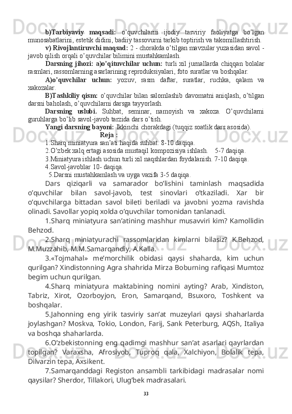 b)Tarbiyaviy   maqsadi:   o’quvchilarni   ijodiy   tasviriy   faoliyatga   bo’lgan
munosabatlarini, estetik didini, badiiy tassovurni tarkib toptirish va takomillashtirish. 
v) Rivojlantiruvchi maqsad:  2 - chorakda o’tilgan mavzular yuzasidan savol -
javob qilish orqali o’quvchilar bilimini mustahkamlash.
Darsning jihozi:  a)o’qituvchilar uchun:   turli  xil  jurnallarda chiqqan  bolalar
rasmlari, rassomlarning asarlarining reproduksiyalari, foto suratlar va boshqalar.
A)o’quvchilar   uchun:   yozuv,   rasm   daftar,   suratlar,   ruchka,   qalam   va
xakozalar.
B)Tashkiliy qism:   o’quvchilar bilan salomlashib davomatni aniqlash, o’tilgan
darsni baholash, o’quvchilarni darsga tayyorlash.
Darsning   uslubi.   Suhbat,   seminar,   namoyish   va   xakoza.   O’quvchilarni
guruhlarga bo’lib savol-javob tarzida dars o’tish.
Yangi darsning bayoni:  Ikkinchi chorakdagi (tuqqiz soatlik dars asosida).
                                 Reja :
1.Sharq miniatyura san’ati haqida suhbat. 8-10 daqiqa.
2.O’zbek xalq ertagi asosida mustaqil kompozisiya ishlash.    5-7 daqiqa.
3.Miniatyura ishlash uchun turli xil naqshlardan foydalanish.  7-10 daqiqa.
4.Savol-javoblar 10- daqiqa.
  5.Darsni mustahkamlash va uyga vazifa 3-5 daqiqa.
Dars   qiziqarli   va   samarador   bo’lishini   taminlash   maqsadida
o’quvchilar   bilan   savol-javob,   test   sinovlari   o’tkaziladi.   Xar   bir
o’quvchilarga   bittadan   savol   bileti   beriladi   va   javobni   yozma   ravishda
olinadi. Savollar yopiq xolda o’quvchilar tomonidan tanlanadi.
1.Sharq  miniatyura   san’atining mashhur musavviri  kim?   Kamollidin
Behzod.
2.Sharq   miniatyurachi   rassomlaridan   kimlarni   bilasiz?   K.Behzod,
M.Muzzahib, M.M.Samarqandiy, A.Kalla.
3.«Tojmahal»   me’morchilik   obidasi   qaysi   shaharda,   kim   uchun
qurilgan? Xindistonning Agra shahrida Mirza Boburning rafiqasi Mumtoz
begim uchun qurilgan.
4.Sharq   miniatyura   maktabining   nomini   ayting?   Arab,   Xindiston,
Tabriz,   Xirot,   Ozorboyjon,   Eron,   Samarqand,   Bsuxoro,   Toshkent   va
boshqalar.
5.Jahonning   eng   yirik   tasviriy   san’at   muzeylari   qaysi   shaharlarda
joylashgan?   Moskva,   Tokio,   London,   Farij,   Sank   Peterburg,   AQSh,   Italiya
va boshqa shaharlarda.
6.O’zbekistonning  eng  qadimgi   mashhur   san’at   asarlari   qayrlardan
topilgan?   Varaxsha,   Afrosiyob,   Tuproq   qala,   Xalchiyon,   Bolalik   tepa,
Dilvarzin tepa, Axsikent.
7.Samarqanddagi   Registon   ansambli   tarkibidagi   madrasalar   nomi
qaysilar? Sherdor, Tillakori, Ulug’bek madrasalari.
33