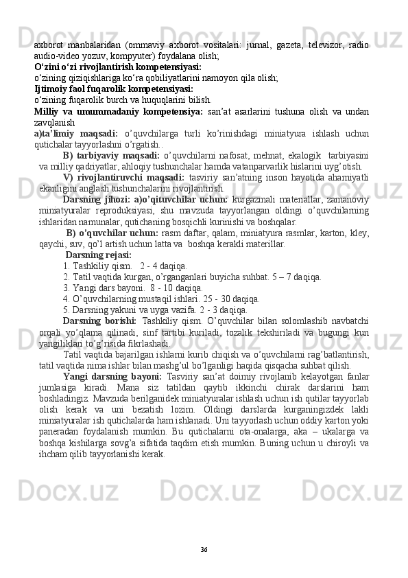 axborot   manbalaridan   (ommaviy   axborot   vositalari:   jurnal,   gazeta,   televizor,   radio
audio-video yozuv, kompyuter) foydalana olish;
O‘zini o‘zi rivojlantirish kompetensiyasi:
o‘zining qiziqishlariga ko‘ra qobiliyatlarini namoyon qila olish;
Ijtimoiy faol fuqarolik kompetensiyasi:
o‘zining fuqarolik burch va huquqlarini bilish.
Milliy   va   umummadaniy   kompetensiya:   san’at   asarlarini   tushuna   olish   va   undan
zavqlanish
a)ta’limiy   maqsadi:   o’quvchilarga   turli   ko’rinishdagi   miniatyura   ishlash   uchun
qutichalar tayyorlashni o’rgatish..
B)   tarbiyaviy   maqsadi:   o’quvchilarni   nafosat,   mehnat,   ekalogik     tarbiyasini
va milliy qadriyatlar, ahloqiy tushunchalar hamda vatanparvarlik hislarini uyg’otish.
V)   rivojlantiruvchi   maqsadi:   tasviriy   san’atning   inson   hayotida   ahamiyatli
ekanligini anglash tushunchalarini rivojlantirish.
Darsning   jihozi:   a)o’qituvchilar   uchun:   kurgazmali   materiallar,   zamanoviy
miniatyuralar   reproduksiyasi,   shu   mavzuda   tayyorlangan   oldingi   o’quvchilarning
ishlaridan namunalar, qutichaning bosqichli kurinishi va boshqalar. 
  B) o’quvchilar uchun:   rasm daftar, qalam, miniatyura rasmlar, karton, kley,
qaychi, suv, qo’l artish uchun latta va  boshqa kerakli materillar.
  Darsning rejasi:
1.  Tashkiliy qism.   2 - 4 daqiqa. 
2.  Tatil vaqtida kurgan, o’rganganlari buyicha suhbat. 5 – 7 daqiqa.
3. Yangi dars bayoni.  8 - 10 daqiqa.
4. O’quvchilarning mustaqil ishlari. 25 - 30 daqiqa.
5. Darsning yakuni va uyga vazifa. 2 - 3 daqiqa.
Darsning   borishi:   Tashkiliy   qism.   O’quvchilar   bilan   solomlashib   navbatchi
orqali   yo’qlama   qilinadi,   sinf   tartibi   kuriladi,   tozalik   tekshiriladi   va   bugungi   kun
yangiliklari to’g’risida fikrlashadi.
Tatil vaqtida bajarilgan ishlarni kurib chiqish va o’quvchilarni rag’batlantirish,
tatil vaqtida nima ishlar bilan mashg’ul bo’lganligi haqida qisqacha suhbat qilish.
Yangi   darsning   bayoni:   Tasviriy   san’at   doimiy   rivojlanib   kelayotgan   fanlar
jumlasiga   kiradi.   Mana   siz   tatildan   qaytib   ikkinchi   chirak   darslarini   ham
boshladingiz. Mavzuda berilganidek miniatyuralar ishlash uchun ish qutilar tayyorlab
olish   kerak   va   uni   bezatish   lozim.   Oldingi   darslarda   kurganingizdek   lakli
miniatyuralar ish qutichalarda ham ishlanadi. Uni tayyorlash uchun oddiy karton yoki
paneradan   foydalanish   mumkin.   Bu   qutichalarni   ota-onalarga,   aka   –   ukalarga   va
boshqa kishilarga sovg’a sifatida taqdim etish mumkin. Buning uchun u chiroyli  va
ihcham qilib tayyorlanishi kerak.
36