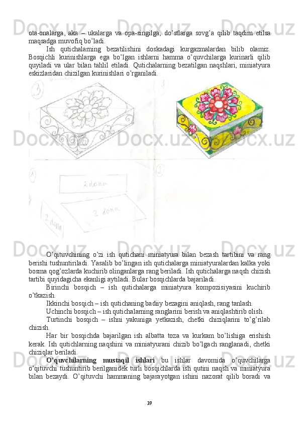 ota-onalarga,   aka   –   ukalarga   va   opa-singilga,   do’stlarga   sovg’a   qilib   taqdim   etilsa
maqsadga muvofiq bo’ladi. 
Ish   qutichalarning   bezatilishini   doskadagi   kurgazmalardan   bilib   olamiz.
Bosqichli   kurinishlarga   ega   bo’lgan   ishlarni   hamma   o’quvchilarga   kurinarli   qilib
quyiladi   va   ular   bilan   tahlil   etiladi.   Qutichalarning   bezatilgan   naqshlari,   miniatyura
eskizlaridan chizilgan kurinishlari o’rganiladi.
O’qituvchining   o’zi   ish   qutichani   miniatyura   bilan   bezash   tartibini   va   rang
berishi tushuntiriladi. Yasalib bo’lingan ish qutichalarga miniatyuralardan kalka yoki
bosma qog’ozlarda kuchirib olinganlarga rang beriladi. Ish qutichalarga naqsh chizish
tartibi quyidagicha ekanligi aytiladi. Bular bosqichlarda bajariladi.
Birinchi   bosqich   –   ish   qutichalarga   miniatyura   kompozisiyasini   kuchirib
o’tkazish.
Ikkinchi bosqich – ish qutichaning badiiy bezagini aniqlash, rang tanlash.
Uchinchi bosqich – ish qutichalarning ranglarini berish va aniqlashtirib olish.
Turtinchi   bosqich   –   ishni   yakuniga   yetkazish,   chetki   chiziqlarini   to’g’rilab
chizish.
Har   bir   bosqichda   bajarilgan   ish   albatta   toza   va   kurkam   bo’lishiga   erishish
kerak. Ish qutichlarning naqshini  va miniatyurani  chizib bo’lgach ranglanadi, chetki
chiziqlar beriladi.
O’quvchilarning   mustaqil   ishlari   bu   ishlar   davomida   o’quvchilarga
o’qituvchi  tushuntirib berilganidek turli  bosqichlarda ish qutini naqsh va miniatyura
bilan   bezaydi.   O’qituvchi   hammaning   bajarayotgan   ishini   nazorat   qilib   boradi   va
39