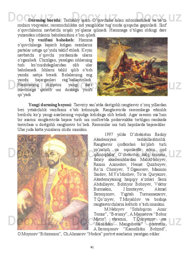 Darsning   borishi:   Tashkiliy   qism.   O’quvchilar   bilan   solomlashiladi   va   ba’zi
muhim voqyealar, rassomchilikka oid yangiliklar tug’risida qisqacha gapiriladi. Sinf
o’quvchilarini   navbatchi   orqali   yo’qlama   qilinadi.   Hammaga   o’tilgan   oldingi   dars
yuzasidan ishlarini baholanishini e’lon qiladi.
Uy   vazifani   baholash:   Hamma
o’quvchilarga   bajarib   kelgan   rasmlarini
partalar ustiga qo’yishi taklif etiladi. Keyin
navbatchi   o’quvchi   yordamida   ularni
o’rganiladi. Chizilgan, yasalgan ishlarning
turli   ko’rinishdagilaridan   olib   ular
baholanadi.   Ishlarni   tahlil   qilib   o’tish
yaxshi   natija   beradi.   Bolalarning   eng
yaxshi   bajarganlari   rag’batlantiriladi.
Hammaning   diqqatini   yangi   dars
mavzusiga   qaratib   uni   doskaga   yozib
q o’ yadi.
Yangi darsning bayoni:  Tasviriy san’atda dastgohli rangtasvir o’zoq yillardan
beri   yetakchilik   vazifasini   o’tab   kelmoqda.   Rangtasvirda   rassomlarga   erkinlik
berilishi   ko’p  yangi   asarlarning  vujudga   kelishiga   olib  keladi.   Agar   rassom   ma’lum
bir   asarini   rangtasvirda   bajara   turib   uni   molbertda   podravnikka   tortilgan   ramkada
tasvirlasa   u   dostgohli   rangtiasvir   bo’ladi.   Rassomlar   uni   turli   hajmlarda   bajaradilar.
Ular juda katta yuzalarni olishi mumkin.
1997   yilda   O’zbekiston   Badiiy
Akademiyasi   tashkillashtirildi.
Rangtasvir   ijodkorlari   ko’plab   turli
yo’nalish   va   oqimlarda   erkin   ijod
qilmoqdalar.   O’zbekiston   xalq   rassomi,
fahriy   akademiklardan   MalikNabiyev,
Raxim   Axmedov,   Nemat   Quziboyev,
Ro’zi   Choriyev,   T.Oganesov,   Mannon
Saidov,   M.Yo’ldoshev,   To’ra   Quryazov,
Akademiyaning   haqiqiy   a’zolari   Sami
Abdullayev,   Bohtiyor   Boboyev,   Vektor
Burmakin,   J.Izontayev,   Akmal
Ikromjonov,   Yigitali   Tursunnazarov,
T.Qo’ziyev,   T.Mirjalilov   va   boshqa
rangtasvirchilarni keltirib o’tish mumkin.
M.Nabiyev   “Sohibqiron   Amir
Temur”, “Beruniy”, A.Mamatova “Bobur
Mirzo”   obrazini,   T.Quriyozov   esa
“Jaloliddin   Manguberdi”   portretini,
A.Ikromjonov   “Kamollidin   Behzod”,
O.Muyinov “Bibixonim”, Ch.Ahmarov “Nodira” portret asarlarini yaratgan edilar.
41