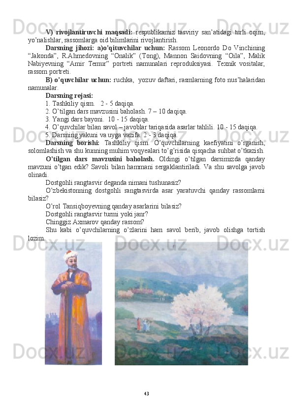 V)   rivojlantiruvchi   maqsadi:   respublikamiz   tasviriy   san’atidagi   turli   oqim,
yo’nalishlar, rassomlarga oid bilimlarini rivojlantirish.
Darsning   jihozi:   a)o’qituvchilar   uchun:   Rassom   Leonordo   Do   Vinchining
“Jakonda”,   R.Ahmedovning   “Onalik”   (Tong),   Mannon   Saidovning   “Oila”,   Malik
Nabiyevning   “Amir   Temur”   portreti   namunalari   reproduksiyasi.   Texnik   vositalar,
rassom portreti. 
B) o’quvchilar uchun:   ruchka,   yozuv daftari, rasmlarning foto nus’halaridan
namunalar.
Darsning rejasi:
1.  Tashkiliy qism.   2 - 5 daqiqa.
2.  O’tilgan dars mavzusini baholash. 7 – 10 daqiqa.   
3. Yangi dars bayoni.  10 - 15 daqiqa.
4. O’quvchilar bilan savol – javoblar tariqasida asarlar tahlili. 10 - 15 daqiqa.
5. Darsning yakuni va uyga vazifa. 2 - 3 daqiqa.
Darsning   borishi:   Tashkiliy   qism.   O’quvchilarning   kaefiyatini   o’rganish,
solomlashish va shu kunning muhim voqyealari to’g’risida qisqacha suhbat o’tkazish.
O’tilgan   dars   mavzusini   baholash.   Oldingi   o’tilgan   darsimizda   qanday
mavzuni o’tgan edik? Savoli bilan hammani sergaklantiriladi. Va shu savolga javob
olinadi.
Dostgohli rangtasvir deganda nimani tushunasiz?
O’zbekistonning   dostgohli   rangtasvirda   asar   yaratuvchi   qanday   rassomlarni
bilasiz?
O’rol Tansiqboyevning qanday asarlarini bilasiz?
Dostgohli rangtasvir turmi yoki janr?
Chinggiz Axmarov qanday rassom?
Shu   kabi   o’quvchilarning   o’zlarini   ham   savol   berib,   javob   olishga   tortish
lozim.
       
                     
43 