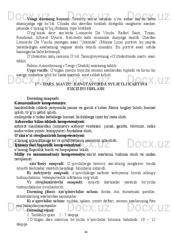 Yangi   darsning   bayoni:   Tasviriy   san’at   tarixida   o’rta   asrlar   san’ati   katta
ahamiyatga   ega   bo’ldi.   Chunki   shu   davrdan   boshlab   dostgohli   rangtasvir   asarlari
jahonda o’zining to’liq ifodasini topa boshladi.
O’yg’onish   davr   san’atida   Leonordo   Da   Vinchi,   Rafael   Santi,   Tisian,
Rembrant,   Alberxt   Dyurer,   Botichelli   kabi   rassomlar   dunyoga   tanildi.   Ulardan
Leonordo   Da   Vinchi   yaratgan   asari   “Jokonda”   (Monna   Liza)   portreti   bu   janrda
yaratiladigan   asarlarning   yagona   shohi   deyish   mumkin.   Bu   portret   asari   ustida
hanuzgacha bahs ketmoqdi. 
O’zbekiston  xalq rassomi  O’rol  Tansiqboyevning «O’zbekistonda  mart» asari
tahlili.
Rahim Axmedovning «Tong» (Onalik) asarining tahlili.
Uyga vazifa:   O’tilgan mavzu buyicha rassom asarlaridan tuplash va biron bir
asarga uxshatma qilib bo’lsada mavzuli surat ishlab kelish.
17 – DARS. MAVZU: RANGTASVIRDA SYUJETLI KARTINA
ESKIZINI ISHLASH
Darsning maqsadi:
Kommunikativ kompetensiya:
hamkorlikda ishlash  jarayonida jamoa  va guruh a’zolari  fikrini  tinglay  bilish,  hurmat
qilish, to‘g‘ri qabul qilish;
muloqotda o‘zidan kattalarga hurmat, kichiklarga izzat ko‘rsata olish.
Axborotlar bilan ishlash kompetensiyasi:
axborot   manbalaridan   (ommaviy   axborot   vositalari:   jurnal,   gazeta,   televizor,   radio
audio-video yozuv, kompyuter) foydalana olish;
O‘zini o‘zi rivojlantirish kompetensiyasi:
o‘zining qiziqishlariga ko‘ra qobiliyatlarini namoyon qila olish;
Ijtimoiy faol fuqarolik kompetensiyasi:
o‘zining fuqarolik burch va huquqlarini bilish.
Milliy   va   umummadaniy   kompetensiya: san’at   asarlarini   tushuna   olish   va   undan
zavqlanish
  a)ta’limiy   maqsadi:   O’quvchilarga   tasviriy   san’atning   rangtasvir   turida
syujetli kartinalar yaratish haqidagi  bilimlarni oshirish.
B)   tarbiyaviy   maqsadi:   o’quvchilarga   nafosat   tarbiyasini   berish   ahloqiy
tushunchalarni, vatanparvarlik sifatlarini uyg’otish.
V)   rivojlantiruvchi   maqsadi:   syujetli   kartinalar   yaratish   bo’yicha
tushunchalarini rivojlantirish.
Darsning   jihozi:   a)o’qituvchilar   uchun:   doska,   bur,   kursatmali   qurollar,
rassomlarning asarlaridan namunalar.
B) o’quvchilar uchun:   ruchka, qalam, yozuv daftari, rassom asarlarining foto
nus’halaridan namunalar.
Darsning rejasi:
1. Tashkiliy qism.   2 - 5 daqiqa.
2.O’tilgan   dars   mavzusi   bo’yicha   o’quvchilar   bilimini   baholash.   10   –   12
daqiqa.
44