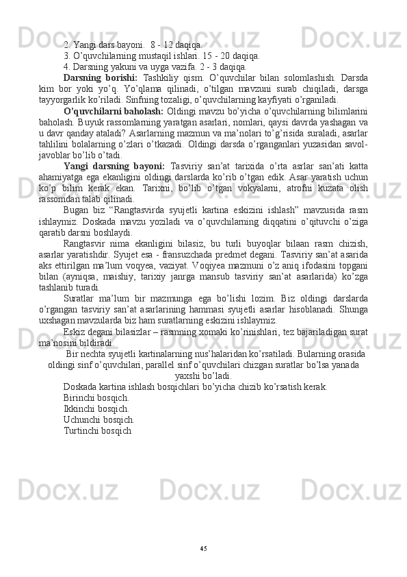 2. Yangi dars bayoni.  8 - 12 daqiqa.
3. O’quvchilarning mustaqil ishlari. 15 - 20 daqiqa.
4. Darsning yakuni va uyga vazifa. 2 - 3 daqiqa.
Darsning   borishi:   Tashkiliy   qism.   O’quvchilar   bilan   solomlashish.   Darsda
kim   bor   yoki   yo’q.   Yo’qlama   qilinadi,   o’tilgan   mavzuni   surab   chiqiladi,   darsga
tayyorgarlik ko’riladi. Sinfning tozaligi, o’quvchilarning kayfiyati o’rganiladi.
O’quvchilarni baholash:  Oldingi mavzu bo’yicha o’quvchilarning bilimlarini
baholash. Buyuk rassomlarning yaratgan asarlari, nomlari, qaysi davrda yashagan va
u davr qanday ataladi? Asarlarning mazmun va ma’nolari to’g’risida suraladi, asarlar
tahlilini bolalarning o’zlari o’tkazadi. Oldingi darsda o’rganganlari yuzasidan savol-
javoblar bo’lib o’tadi.
Yangi   darsning   bayoni:   Tasviriy   san’at   tarixida   o’rta   asrlar   san’ati   katta
ahamiyatga ega ekanligini oldingi  darslarda ko’rib o’tgan edik. Asar  yaratish uchun
ko’p   bilim   kerak   ekan.   Tarixni,   bo’lib   o’tgan   vokyalarni,   atrofni   kuzata   olish
rassomdan talab qilinadi.
Bugan   biz   “Rangtasvirda   syujetli   kartina   eskizini   ishlash”   mavzusida   rasm
ishlaymiz.   Doskada   mavzu   yoziladi   va   o’quvchilarning   diqqatini   o’qituvchi   o’ziga
qaratib darsni boshlaydi.
Rangtasvir   nima   ekanligini   bilasiz,   bu   turli   buyoqlar   bilaan   rasm   chizish,
asarlar yaratishdir. Syujet esa - fransuzchada predmet degani. Tasviriy san’at asarida
aks ettirilgan ma’lum  voqyea, vaziyat. Voqiyea mazmuni  o’z aniq ifodasini  topgani
bilan   (ayniqsa,   maishiy,   tarixiy   janrga   mansub   tasviriy   san’at   asarlarida)   ko’zga
tashlanib turadi. 
Suratlar   ma’lum   bir   mazmunga   ega   bo’lishi   lozim.   Biz   oldingi   darslarda
o’rgangan   tasviriy   san’at   asarlarining   hammasi   syujetli   asarlar   hisoblanadi.   Shunga
uxshagan mavzularda biz ham suratlarning eskizini ishlaymiz.
Eskiz degani bilasizlar – rasmning xomaki ko’rinishlari, tez bajariladigan surat
ma’nosini bildiradi.
Bir nechta syujetli kartinalarning nus’halaridan ko’rsatiladi. Bularning orasida
oldingi sinf o’quvchilari, parallel sinf o’quvchilari chizgan suratlar bo’lsa yanada
yaxshi bo’ladi.
Doskada kartina ishlash bosqichlari bo’yicha chizib ko’rsatish kerak.
Birinchi bosqich.  
Ikkinchi bosqich.
Uchunchi bosqich.
Turtinchi bosqich
45