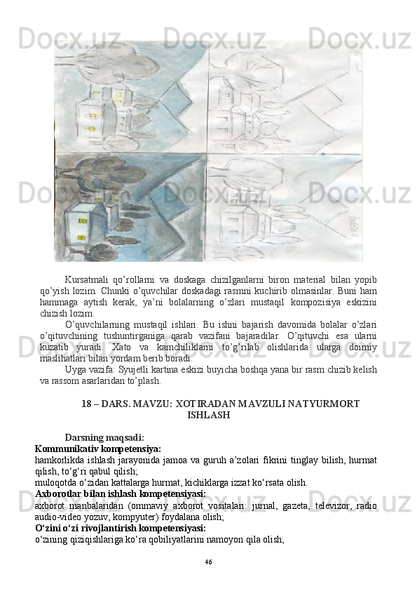 Kursatmali   qo’rollarni   va   doskaga   chizilganlarni   biron   material   bilan   yopib
qo’yish lozim. Chunki  o’quvchilar  doskadagi  rasmni  kuchirib olmasinlar. Buni  ham
hammaga   aytish   kerak,   ya’ni   bolalarning   o’zlari   mustaqil   kompozisiya   eskizini
chizish lozim.  
O’quvchilarning   mustaqil   ishlari.   Bu   ishni   bajarish   davomida   bolalar   o’zlari
o’qituvchining   tushuntirganiga   qarab   vazifani   bajaradilar.   O’qituvchi   esa   ularni
kuzatib   yuradi.   Xato   va   kamchiliklarni   to’g’rilab   olishlarida   ularga   doimiy
maslihatlari bilan yordam berib boradi. 
Uyga vazifa: Syujetli kartina eskizi buyicha boshqa yana bir rasm chizib kelish
va rassom asarlaridan to’plash.
18 – DARS. MAVZU: XOTIRADAN MAVZULI NATYURMORT
ISHLASH
Darsning maqsadi:
Kommunikativ kompetensiya:
hamkorlikda ishlash  jarayonida jamoa  va guruh a’zolari  fikrini  tinglay  bilish,  hurmat
qilish, to‘g‘ri qabul qilish;
muloqotda o‘zidan kattalarga hurmat, kichiklarga izzat ko‘rsata olish.
Axborotlar bilan ishlash kompetensiyasi:
axborot   manbalaridan   (ommaviy   axborot   vositalari:   jurnal,   gazeta,   televizor,   radio
audio-video yozuv, kompyuter) foydalana olish;
O‘zini o‘zi rivojlantirish kompetensiyasi:
o‘zining qiziqishlariga ko‘ra qobiliyatlarini namoyon qila olish;
46