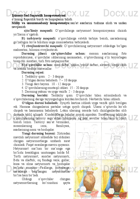 Ijtimoiy faol fuqarolik kompetensiyasi:
o‘zining fuqarolik burch va huquqlarini bilish.
Milliy   va   umummadaniy   kompetensiya: san’at   asarlarini   tushuna   olish   va   undan
zavqlanish
  a)ta’limiy   maqsadi:   O’quvchilarga   natyurmort   kompozisiyasini   chizish
yo’llarini o’rgatish.
B)   tarbiyaviy   maqsadi:   o’quvchilarga   estetik   tarbiya   berish,   narsalarning
go’zalligini ko’ra bilishini unga munosabatini tarbiyalash. 
V)   rivojlantiruvchi   maqsadi:   O’quvchilarning   natyurmort   ishlashga   bo’lgan
mahoratini, bilimini rivojlantirish.
Darsning   jihozi:   a)o’qituvchilar   uchun:   rassom   asarlarining   foto
reproduksiyasi,   o’quvchilar   ishlarining   namunalari,   o’qituvchining   o’zi   tayyorlagan
bosqichli suratlari, turli foto natyurmortlar.
B) o’quvchilar uchun:  rasm daftar, qalam, yozuv daftari, akvarel, suvga idish
va kerakli boshqa materiallar.
Darsning rejasi:
1.  Tashkiliy qism.   2 - 3 daqiqa.
2.  O’tilgan darsni baholash. 7 – 10 daqiqa.   
3. Yangi dars bayoni.  10 - 12 daqiqa.
4. O’quvchilarning mustaqil ishlari. 15 - 20 daqiqa.
5. Darsning yakuni va uyga vazifa. 2 - 3 daqiqa.
Darsning   borishi:   Tashkiliy   qism.   O’quvchilar   bilan   solomlashish   va
o’quvchilarning darsga tayyorgarligini kuzdan kechirish. Navbatchi bilan ishlash.
O’tilgan  darsni   baholash:   Syujetli  kartina  ishlash  uyga  vazifa  qilib  berilgan
edi.   Hamma   chizganlarini   partalar   ustiga   quyib   chiqadi.   Ularni   o’qituvchi   ko’rib
chiqadi   va   hammasini   baholaydi.   Lekin   ularning   orasida   turli   chizilganlardan   olib
doskada tahlil qilinadi. Kundaliklarga baholar quyish mumkin. Suratlarning tahlilida
o’quvchilarning   tasviriy   sagn’atdan   bilimlarini   og’zaki   savollar   bilan   ham   to’ldirib
borish   lozim.   Tasviriy   san’at   terminlari,
rassomlarning   ismi,   familiyasi,
asarlarining nomi va boshqalar.
Yangi   darsning   bayoni:   Xotiradan
mavzuli natyurmort ishlashda biz oldinlari
chizgan   natyurmortlarga   uxshash   surat
chiziladi. Faqat rasmlarga mavzu quyamiz.
Natyurmort   ma’lum   bir   ma’noga   ega
bo’lishi   kerakligini   unutmagan   holda   M:
Tortli   natyurmort;   anorlar   natyurmorti;
Behi   va   shaftoli;   oq   fondagi   vaza;   gullar;
kuza   va   olma   natyurmorti   va   boshqalar
bo’lishi   mumkin.   Fasllarga,   mevalarga,
narsalarga   bog’langan   natyurmortlar
bo’lsa ham bo’ladi.
Oldingi   o’quvchilar   chizgan
natyurmortlarning   ko’rinishini   qayta
47