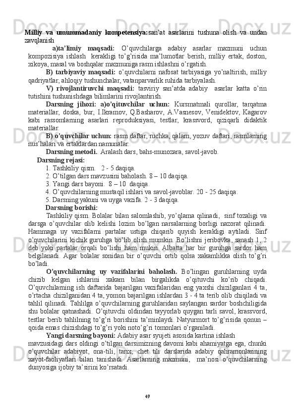 Milliy   va   umummadaniy   kompetensiya: san’at   asarlarini   tushuna   olish   va   undan
zavqlanish
  a)ta’limiy   maqsadi:   O’quvchilarga   adabiy   asarlar   mazmuni   uchun
kompozisiya   ishlash     kerakligi   to’g’risida   ma’lumotlar   berish,   milliy   ertak,   doston,
xikoya, masal va boshqalar mazmuniga rasm ishlashni o’rgatish.
B)   tarbiyaviy   maqsadi:   o’quvchilarni   nafosat   tarbiyasiga   yo’naltirish,   milliy
qadriyatlar, ahloqiy tushunchalar, vatanparvarlik ruhida tarbiyalash.
V)   rivojlantiruvchi   maqsadi:   tasviriy   san’atda   adabiy     asarlar   katta   o’rin
tutishini tushunishdaga bilimlarini rivojlantirish.
Darsning   jihozi:   a)o’qituvchilar   uchun:   Kursmatmali   qurollar,   tarqatma
materiallar,   doska,   bur,   I.Ikramov,   Q.Basharov,   A.Vasnesov,   Venidektov,   Kagarov
kabi   rassomlarning   asarlari   reproduksiyasi,   testlar,   krassvord,   qiziqarli   didaktik
materiallar. 
B) o’quvchilar uchun:  rasm daftar, ruchka, qalam, yozuv daftari, rasmlarning
nus’halari va ertaklardan namunalar.
Darsning metodi.   Aralash dars, bahs-munozara, savol-javob.  
Darsning rejasi:
1.  Tashkiliy qism.   2 - 5 daqiqa.
2.  O’tilgan dars mavzusini baholash. 8 – 10 daqiqa.   
3. Yangi dars bayoni.  8 – 10  daqiqa.
4. O’quvchilarning mustaqil ishlari va savol-javoblar. 20 - 25 daqiqa.
5. Darsning yakuni va uyga vazifa. 2 - 3 daqiqa.
Darsning borishi: 
Tashkiliy qism. Bolalar bilan salomlashib, yo’qlama qilinadi,   sinf tozaligi va
darsga   o’quvchilar   olib   kelishi   lozim   bo’lgan   narsalarning   borligi   nazorat   qilinadi.
Hammaga   uy   vazifalarni   partalar   ustiga   chiqarib   quyish   kerakligi   aytiladi.   Sinf
o’quvchilarini kichik guruhga bo’lib olish mumkin. Bo’lishni jeribovka, sanash  1, 2
deb   yoki   partalar   orqali   bo’lishi   ham   mukin.   Albatta   har   bir   guruhga   sardor   ham
belgilanadi.   Agar   bolalar   sonidan   bir   o’quvchi   ortib   qolsa   xakamlikka   olish   to’g’ri
bo’ladi.  
O’quvchilarning   uy   vazifalarini   baholash.   Bo’lingan   guruhlarning   uyda
chizib   kelgan   ishlarini   xakam   bilan   birgalikda   o’qituvchi   ko’rib   chiqadi.
O’quvchilarning   ish   daftarida   bajarilgan   vazifalaridan   eng   yaxshi   chizilganlari   4   ta,
o’rtacha chizilganidan 4 ta, yomon bajarilgan ishlardan 3 - 4 ta terib olib chiqiladi va
tahlil qilinadi. Tahlilga o’quvchilarning guruhlaridan saylangan sardor boshchiligida
shu bolalar qatnashadi. O’qituvchi oldindan tayyorlab quygan tarli savol, krassvord,
testlar   berib   tahlilning   to’g’ri   borishini   ta’minlaydi.   Natyurmort   to’g’risida   qonun   –
qoida emas chizishdagi to’g’ri yoki noto’g’ri tomonlari o’rganiladi.
Yangi darsning bayoni:  Adabiy asar syujeti asosida kartina ishlash 
mavzusidagi dars oldingi o’tilgan darsimizning davomi kabi ahamiyatga ega, chunki
o’quvchilar   adabiyot,   ona-tili,   tarix,   chet   tili   darslarida   adabiy   qahramonlarining
xayot-faoliyatlari   bilan   tanishadi.   Asarlarning   mazmuni,     ma’nosi   o’quvchilarning
dunyosiga ijobiy ta’sirini ko’rsatadi.
49