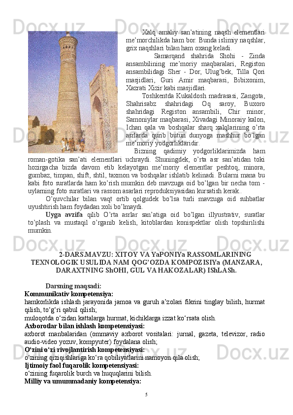           Xalq   amaliy   san’atining   naqsh   elementlari
me’morchilikda ham bor. Bunda islimiy naqshlar,
grix naqshlari bilan ham oxang keladi.
          Samarqand   shahrida   Shohi   -   Zinda
ansambilining   me’moriy   maqbaralari,   Registon
ansambilidagi   Sher   -   Dor,   Ulug’bek,   Tilla   Qori
masjidlari,   Guri   Amir   maqbarasi,   Bibixonim,
Xazrati Xizir kabi masjidlari.
            Toshkentda   Kukaldosh   madrasasi,   Zangota,
Shahrisabz   shahridagi   Oq   saroy,   Buxoro
shahridagi   Registon   ansambili,   Chir   minor,
Samoniylar  maqbarasi, Xivadagi Minoraiy kalon,
Ichan   qala   va   boshqalar   sharq   xalqlarining   o’rta
asrlarda   qurib   butun   dunyoga   mashhur   bo’lgan
me’moriy yodgorliklaridir. 
Bizning   qadimiy   yodgorliklarimizda   ham
roman-gotika   san’ati   elementlari   uchraydi.   Shuningdek,   o’rta   asr   san’atidan   toki
hozirgacha   bizda   davom   etib   kelayotgan   me’moriy   elementlar   peshtoq,   minora,
gumbaz, timpan, shift, shtil, taxmon va boshqalar ishlatib kelinadi. Bularni mana bu
kabi foto suratlarda ham ko’rish mumkin deb mavzuga oid bo’lgan bir  necha tom -
uylarning foto suratlari va rassom asarlari reproduksiyasidan kursatish kerak..
O’quvchilar   bilan   vaqt   ortib   qolgudek   bo’lsa   turli   mavzuga   oid   suhbatlar
uyushtirish ham foydadan xoli bo’lmaydi.
Uyga   avzifa   qilib   O’rta   asrlar   san’atiga   oid   bo’lgan   illyustrativ,   suratlar
to’plash   va   mustaqil   o’rganib   kelish,   kitoblardan   konispektlar   olish   topshirilishi
mumkin.
2-DARS.MAVZU: XITOY VA YaPONIYa RASSOMLARINING
TEXNOLOGIK USULIDA NAM QOG’OZDA KOMPOZISIYa (MANZARA,
DARAXTNING ShOHI, GUL VA HAKOZALAR) IShLASh.
Darsning maqsadi:
Kommunikativ kompetensiya:
hamkorlikda ishlash  jarayonida jamoa  va guruh a’zolari  fikrini  tinglay  bilish,  hurmat
qilish, to‘g‘ri qabul qilish;
muloqotda o‘zidan kattalarga hurmat, kichiklarga izzat ko‘rsata olish.
Axborotlar bilan ishlash kompetensiyasi:
axborot   manbalaridan   (ommaviy   axborot   vositalari:   jurnal,   gazeta,   televizor,   radio
audio-video yozuv, kompyuter) foydalana olish;
O‘zini o‘zi rivojlantirish kompetensiyasi:
o‘zining qiziqishlariga ko‘ra qobiliyatlarini namoyon qila olish;
Ijtimoiy faol fuqarolik kompetensiyasi:
o‘zining fuqarolik burch va huquqlarini bilish.
Milliy va umummadaniy kompetensiya:
5 