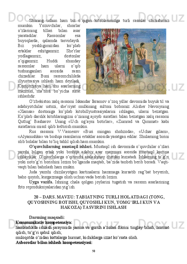 Shuning   uchun   ham   biz   o’qigan   kitoblarimizga   turli   rasmlar   chizishimiz
mumkin.   Yozuvchilar,   shoirlar
o’zlarining   tillari   bilan   asar
yaratadilar.   Rassomlar   esa
buyoqlarda,   qalamda   tasvirlaydi.
Biz   yoshligimizdan   ko’plab
ertaklar   eshitganmiz.   She’rlar
yodlaganmiz,   dostonlar
o’qiganmiz.   Huddi   shunday
rassomlar   ham   ularni   o’qib
tushunganlari   asosida   rasm
chizadilar.   Buni   rassomchilikda
illyustrasiya   ishlash   ham   deyiladi.
Kompozisiya   ham   shu   asarlarning
mazmun,   ma’nosi   bo’yicha   surat
ishlashdir.
O’zbekiston xalq rassomi Iskandar Ikramov o’zoq yillar davomida buyuk til va
adabiyotchilar   ustozi,   she’riyat   mulkining   sultoni   bobomiz   Alisher   Navoiyning
«Xamsa»   dostoniga   ko’plab   kitobillyustrasiyalarini   ishlagan,   ularni   bezatgan.
Ko’plab darslik kitoblaringizni o’zining ajoyib suratlari bilan bezatgan xalq rassomi
Qutlug’   Basharov.   Uning   «Uch   og’ayni   botirlar»,   «Zumrad   va   Qimmat»   kabi
suratlarini misol qilib keltirish mumkin.
Rus   rassomi   V.Vasnesov   «Buri   mingan   shohzoda»,   «Uchar   gilam»,
«Alyanushka» va boshqa rasmlarini ertaklar asosida yaratgan edilar. Shularning birini
olib bolalar bilan to’liq tahlil qilish ham mumkin.
O’quvchilarning mustaqil ishlari.   Mustaqil ish davomida o’quvchilar o’zlari
yaxshi   bilgan   ertak   yoki   boshqa   adabiy   asar   mazmuni   asosida   mustaqil   kartina
ishlaydilar. O’quvchilarga o’qituvchi aralashmay chetdan kuzatadi. Ishlarning to’g’ri
yoki noto’g’ri borishini lozim bo’lganda maqtab, ba’zida tanbeh berib boradi. Vaqti-
vaqti bilan baholash ham mukin.
Juda   yaxshi   chizilayotgan   kartinalarni   hammaga   kursatib   rag’bat   beyerish,
baho quyish, kurgazmaga olish uchun vada berish lozim.
Uyga   vazifa.   Ishning   chala   qolgan   joylarini   tugatish   va   rassom   asarlarining
foto reproduksiyalaridan yig’ish.
20 – DARS.   MAVZU: TABIATNING TURLI HOLATDAGI (TONG,
QUYOSHNING BOTISHI, QUYOSHLI KUN, YOMG’IRLI KUN VA
HAKOZA) TASVIRINI ISHLASH
Darsning maqsadi:
Kommunikativ kompetensiya:
hamkorlikda ishlash  jarayonida jamoa  va guruh a’zolari  fikrini  tinglay  bilish,  hurmat
qilish, to‘g‘ri qabul qilish;
muloqotda o‘zidan kattalarga hurmat, kichiklarga izzat ko‘rsata olish.
Axborotlar bilan ishlash kompetensiyasi:
50