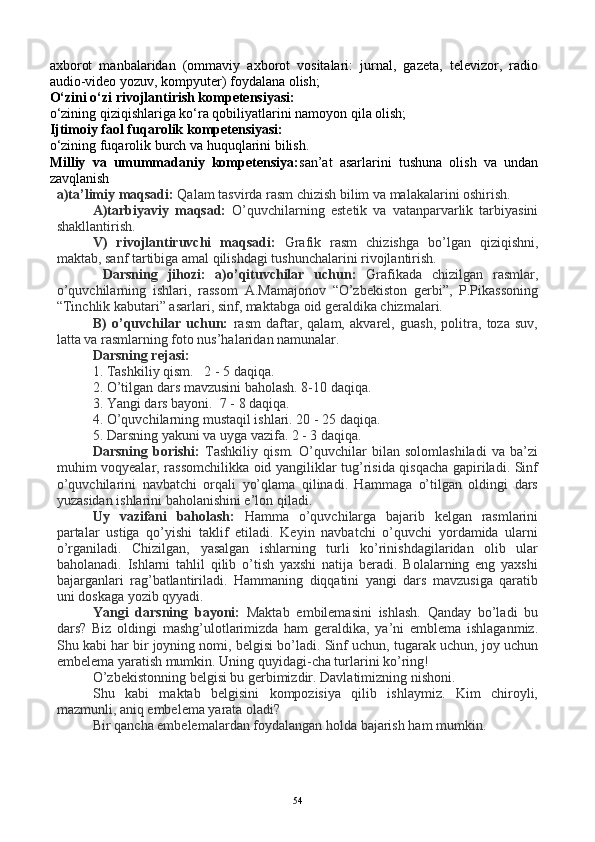 axborot   manbalaridan   (ommaviy   axborot   vositalari:   jurnal,   gazeta,   televizor,   radio
audio-video yozuv, kompyuter) foydalana olish;
O‘zini o‘zi rivojlantirish kompetensiyasi:
o‘zining qiziqishlariga ko‘ra qobiliyatlarini namoyon qila olish;
Ijtimoiy faol fuqarolik kompetensiyasi:
o‘zining fuqarolik burch va huquqlarini bilish.
Milliy   va   umummadaniy   kompetensiya: san’at   asarlarini   tushuna   olish   va   undan
zavqlanish
a)ta’limiy maqsadi:  Qalam tasvirda rasm chizish bilim va malakalarini oshirish. 
A)tarbiyaviy   maqsad:   O’quvchilarning   estetik   va   vatanparvarlik   tarbiyasini
shakllantirish.
V)   rivojlantiruvchi   maqsadi:   Grafik   rasm   chizishga   bo’lgan   qiziqishni,
maktab, sanf tartibiga amal qilishdagi tushunchalarini rivojlantirish. 
  Darsning   jihozi:   a)o’qituvchilar   uchun:   Grafikada   chizilgan   rasmlar,
o’quvchilarning   ishlari,   rassom   A.Mamajonov   “O’zbekiston   gerbi”,   P.Pikassoning
“Tinchlik kabutari” asarlari, sinf, maktabga oid geraldika chizmalari. 
B)   o’quvchilar   uchun:   rasm   daftar,   qalam,   akvarel,   guash,   politra,   toza   suv,
latta va rasmlarning foto nus’halaridan namunalar.
Darsning rejasi:
1. Tashkiliy qism.   2 - 5 daqiqa.   
2. O’tilgan dars mavzusini baholash. 8-10 daqiqa.
3. Yangi dars bayoni.  7 - 8 daqiqa.
4. O’quvchilarning mustaqil ishlari. 20 - 25 daqiqa.
5. Darsning yakuni va uyga vazifa. 2 - 3 daqiqa.
Darsning   borishi:   Tashkiliy   qism.   O’quvchilar   bilan   solomlashiladi   va   ba’zi
muhim voqyealar, rassomchilikka oid yangiliklar tug’risida qisqacha gapiriladi. Sinf
o’quvchilarini   navbatchi   orqali   yo’qlama   qilinadi.   Hammaga   o’tilgan   oldingi   dars
yuzasidan ishlarini baholanishini e’lon qiladi.
Uy   vazifani   baholash:   Hamma   o’quvchilarga   bajarib   kelgan   rasmlarini
partalar   ustiga   qo’yishi   taklif   etiladi.   Keyin   navbatchi   o’quvchi   yordamida   ularni
o’rganiladi.   Chizilgan,   yasalgan   ishlarning   turli   ko’rinishdagilaridan   olib   ular
baholanadi.   Ishlarni   tahlil   qilib   o’tish   yaxshi   natija   beradi.   Bolalarning   eng   yaxshi
bajarganlari   rag’batlantiriladi.   Hammaning   diqqatini   yangi   dars   mavzusiga   qaratib
uni doskaga yozib qyyadi.
Yangi   darsning   bayoni:   Maktab   embilemasini   ishlash.   Qanday   bo’ladi   bu
dars?   Biz   oldingi   mashg’ulotlarimizda   ham   geraldika,   ya’ni   emblema   ishlaganmiz.
Shu kabi har bir joyning nomi, belgisi bo’ladi. Sinf uchun, tugarak uchun, joy uchun
embelema yaratish mumkin. Uning quyidagi - cha turlarini ko’ring! 
O’zbekistonning belgisi bu gerbimizdir. Davlatimizning nishoni.
Shu   kabi   maktab   belgisini   kompozisiya   qilib   ishlaymiz.   Kim   chiroyli,
mazmunli, aniq embelema yarata oladi?
Bir qancha embelemalardan foydalangan holda bajarish ham mumkin. 
54