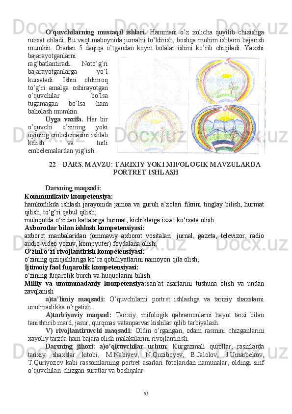 O’quvchilarning   mustaqil   ishlari.   Hammani   o’z   xolicha   quyilib   chizishga
ruxsat etiladi. Bu vaqt maboynida jurnalni to’ldirish, boshqa muhim ishlarni bajarish
mumkin.   Oradan   5   daqiqa   o’tgandan   keyin   bolalar   ishini   ko’rib   chiqiladi.   Yaxshi
bajarayotganlarni
rag’batlantiradi.   Noto’g’ri
bajarayotganlarga   yo’l
kursatadi.   Ishni   oldinroq
to’g’ri   amalga   oshirayotgan
o’quvchilar   bo’lsa
tugamagan   bo’lsa   ham
baholash mumkin.
Uyga   vazifa.   Har   bir
o’quvchi   o’zining   yoki
uyining embelemasini ishlab
kelish   va   turli
embelemalardan yig’ish.
 
22 – DARS.   MAVZU: TARIXIY YOKI MIFOLOGIK MAVZULARDA
PORTRET ISHLASH
Darsning maqsadi: 
Kommunikativ kompetensiya:
hamkorlikda ishlash  jarayonida jamoa  va guruh a’zolari  fikrini  tinglay  bilish,  hurmat
qilish, to‘g‘ri qabul qilish;
muloqotda o‘zidan kattalarga hurmat, kichiklarga izzat ko‘rsata olish.
Axborotlar bilan ishlash kompetensiyasi:
axborot   manbalaridan   (ommaviy   axborot   vositalari:   jurnal,   gazeta,   televizor,   radio
audio-video yozuv, kompyuter) foydalana olish;
O‘zini o‘zi rivojlantirish kompetensiyasi:
o‘zining qiziqishlariga ko‘ra qobiliyatlarini namoyon qila olish;
Ijtimoiy faol fuqarolik kompetensiyasi:
o‘zining fuqarolik burch va huquqlarini bilish.
Milliy   va   umummadaniy   kompetensiya: san’at   asarlarini   tushuna   olish   va   undan
zavqlanish
a)ta’limiy   maqsadi:   O’quvchilarni   portret   ishlashga   va   tarixiy   shaxslarni
unutmaslikka o’rgatish. 
A)tarbiyaviy   maqsad:   Tarixiy,   mifologik   qahramonlarni   hayot   tarzi   bilan
tanishtirib mard, jasur, qurqmas vatanparvar kishilar qilib tarbiyalash.
V)   rivojlantiruvchi   maqsadi:   Oldin   o’rgangan,   odam   rasmini   chizganlarini
xayoliy tarzda ham bajara olish malakalarini rivojlantirish. 
Darsning   jihozi:   a)o’qituvchilar   uchun:   Kurgazmali   qurollar,   rasmlarda
tarixiy   shaxslar   kitobi,   M.Nabiyev,   N.Quziboyev,   B.Jalolov,   J.Umarbekov,
T.Quriyozov   kabi   rassomlarning   portret   asarlari   fotolaridan   namunalar,   oldingi   sinf
o’quvchilari chizgan suratlar va boshqalar. 
55