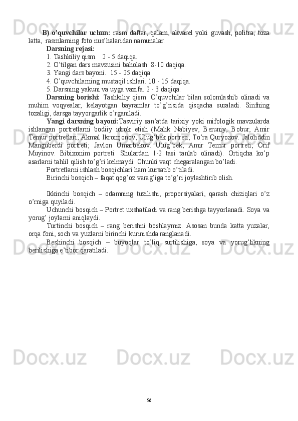 B)   o’quvchilar   uchun:   rasm   daftar,   qalam,   akvarel   yoki   guvash,   politra,   toza
latta,  rasmlarning foto nus’halaridan namunalar.
Darsning rejasi:
1. Tashkiliy qism.   2 - 5 daqiqa.   
2. O’tilgan dars mavzusini baholash. 8-10 daqiqa.
3. Yangi dars bayoni.  15 - 25 daqiqa.
4. O’quvchilarning mustaqil ishlari. 10 - 15 daqiqa.
5. Darsning yakuni va uyga vazifa. 2 - 3 daqiqa.
Darsning   borishi:   Tashkiliy   qism.   O’quvchilar   bilan   solomlashib   olinadi   va
muhim   voqyealar,   kelayotgan   bayramlar   to’g’risida   qisqacha   suraladi.   Sinfning
tozaligi, darsga tayyorgarlik o’rganiladi. 
Yangi   darsning   bayoni: Tasviriy   san’atda   tarixiy   yoki   mifologik   mavzularda
ishlangan   portretlarni   bodiiy   idrok   etish   (Malik   Nabiyev,   Beruniy,   Bobur,   Amir
Temur portretlari; Akmal Ikromjonov, Ulug’bek portreti; To’ra Quryozov.  Jaloliddin
Manguberdi   portreti;   Javlon   Umarbekov.   Ulug’bek,   Amir   Temur   portreti;   Orif
Muyinov.   Bibixonim   portreti.   Shulardan   1-2   tasi   tanlab   olinadi).   Ortiqcha   ko’p
asarlarni tahlil qilish to’g’ri kelmaydi. Chunki vaqt chegaralangan bo’ladi.
Portretlarni ishlash bosqichlari ham kursatib o’tiladi.
Birinchi bosqich – faqat qog’oz varag’iga to’g’ri joylashtirib olish.
Ikkinchi   bosqich   –   odamning   tuzilishi,   proporsiyalari,   qarash   chiziqlari   o’z
o’rniga quyiladi.
Uchunchi bosqich – Portret uxshatiladi va rang berishga tayyorlanadi. Soya va
yorug’ joylarni aniqlaydi.
Turtinchi   bosqich   –   rang   berishni   boshlaymiz.   Asosan   bunda   katta   yuzalar,
orqa foni, soch va yuzlarni birinchi kurinishda ranglanadi.
Beshinchi   bosqich   –   buyoqlar   to’liq   surtilishiga,   soya   va   yorug’likning
berilishiga e’tibor qaratiladi.
56
