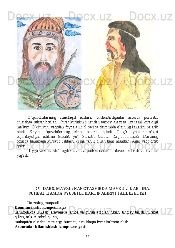 O’quvchilarning   mustaqil   ishlari.   Tushuntirilganlar   asosida   portretni
chizishga  ruhsat  beriladi. Surat  kurinish  jihatidan tarixiy shaxsga  uxshashi  kerakligi
ma’lum. O’qituvchi vaqtdan foydalanib 5 daqiqa davomida o’zining ishlarini bajarib
oladi.   Keyin   o’quvchilarning   ishini   nazorat   qiladi.   To’g’ri   yoki   noto’g’ri
bajarilayotgan   ishlarni   kuzatib   yo’l   kursatib   boradi.   Rag’batlantiradi.   Darsning
oxirida   hammaga   kursatib   ishlarni   qisqa   tahlil   qilish   ham   mumkin.   Agar   vaqt   ortib
qolsa.
  Uyga vazifa.   Mifologik mavzuda portret  ishlashni  davom  ettirish va suratlar
yig’ish.   
23 - DARS. MAVZU: RANGTASVIRDA MAVZULI KARTINA.
SUHBAT HAMDA SYUJETLI KARTINALIRNI TAHLIL ETISH
Darsning maqsadi: 
Kommunikativ kompetensiya:
hamkorlikda ishlash  jarayonida jamoa  va guruh a’zolari  fikrini  tinglay  bilish,  hurmat
qilish, to‘g‘ri qabul qilish;
muloqotda o‘zidan kattalarga hurmat, kichiklarga izzat ko‘rsata olish.
Axborotlar bilan ishlash kompetensiyasi:
57