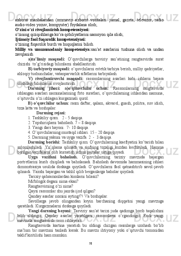 axborot   manbalaridan   (ommaviy   axborot   vositalari:   jurnal,   gazeta,   televizor,   radio
audio-video yozuv, kompyuter) foydalana olish;
O‘zini o‘zi rivojlantirish kompetensiyasi:
o‘zining qiziqishlariga ko‘ra qobiliyatlarini namoyon qila olish;
Ijtimoiy faol fuqarolik kompetensiyasi:
o‘zining fuqarolik burch va huquqlarini bilish.
Milliy   va   umummadaniy   kompetensiya: san’at   asarlarini   tushuna   olish   va   undan
zavqlanish
a)ta’limiy   maqsadi:   O’quvchilarga   tasviriy   san’atining   rangtasvirda   surat
chizishi  to’g’risidagi bilimlarni shakllantirish.
B) tarbiyaviy maqsadi:  o’quvchilarni estetik tarbiya berish, milliy qadriyatlar,
ahloqiy tushunchalar, vatanparvarlik sifatlarini tarbiyalash.
V)   rivojlantiruvchi   maqsadi:   rassomlarning   asarlari   kabi   ishlarni   bajara
olishdagi bilimlarini rivojlantirish.
Darsning   jihozi:   a)o’qituvchilar   uchun:   Rassomlarning   rangtasvirda
ishlangan  asarlari  namunalarining  foto  suratlari,  o’quvchilarning  ishlaridan namuna,
o’qituvchi o’zi ishlagan kurgazmali qurol.
B)  o’quvchilar uchun:   rasm  daftar, qalam,  akvarel,  guash, politra, suv idish,
toza latta va boshqalar.
         Darsning rejasi:
1.  Tashkiliy qism.   2 - 5 daqiqa.   
2. Topshiriqlarni baholash. 7 – 8 daqiqa.
3. Yangi dars bayoni.  7- 10 daqiqa.
4. O’quvchilarning mustaqil ishlari. 15 - 20 daqiqa.
5. Darsning yakuni va uyga vazifa. 2  -  3 daqiqa.
Darsning borishi:   Tashkiliy qism. O’quvchilarning kaefiyatini ko’tarish bilan
solomlashiladi.   Yo’qlama   qilinadi   va   sinfning   tozaligi   kuzdan   kechiriladi.   Hamma
berilgan vazifalarni olib kursatish uchun partalar ustiga quyadi.
Uyga   vazifani   baholash.   O’quvchilarning   tarixiy   mavzuda   bajargan
portretlarini   kurib   chiqiladi   va   baholanadi.   Baholash   davomida  hammasining   ishlari
dimonstrasiya   usulida   doskaga   quyiladi.   O’quvchilarni   faol   qatnashtirib   savol-javob
qilinadi. Yaxshi bajargan va tahlil qilib berganlarga baholar quyiladi. 
Tarixiy qahramonlardan kimlarni bilasiz?
Mifologik degani nima ekan?
Rangtasvirning o’zi nima?
Qaysi rassomlar shu janrda ijod qilgan?
Qanday asarlar nomini ayting!?! Va boshqalar.
Savollarga   javob   olingandan   keyin   barchaning   diqqatini   yangi   mavzuga
qaratiladi. Kurgazmalarni doskaga quyiladi.
Yangi darsning bayoni:   Tasviriy san’at  tarixi juda qadimga borib taqalishini
bilib   oldingiz,   Qanday   asarlar   yaratilgani,   rassomlarni   o’rgandingiz.   Endi   yangi
mavzuda rangtasvirda rasm ishlaymiz. 
Rangtasvirda   kartina   yaratish   bu   oldingi   chizgan   rasmlarga   uxshash   bo’lib
ma’lum   bir   mavzuni   tanlash   kerak.   Bu   mavzu   ihtiyoriy   yoki   o’qituvchi   tomonidan
taklif kiritilishi ham mumkin. 
58