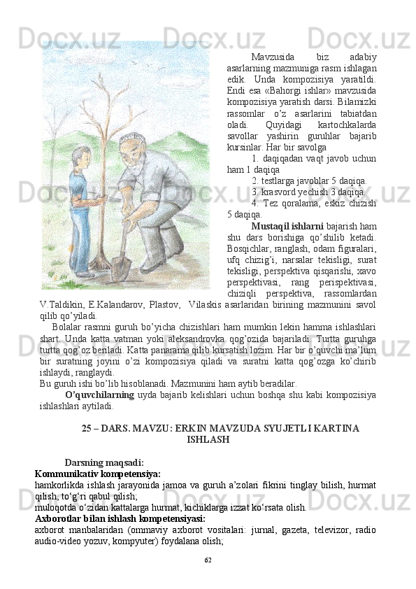 Mavzusida   biz   adabiy
asarlarning mazmuniga rasm ishlagan
edik.   Unda   kompozisiya   yaratildi.
Endi   esa  «Bahorgi   ishlar» mavzusida
kompozisiya yaratish darsi. Bilamizki
rassomlar   o’z   asarlarini   tabiatdan
oladi.   Quyidagi   kartochkalarda
savollar   yashirin   guruhlar   bajarib
kursinlar. Har bir savolga 
1.   daqiqadan   vaqt   javob   uchun
ham 1 daqiqa
2. testlarga javoblar 5 daqiqa.
3. krasvord yechish 3 daqiqa.
4.   Tez   qoralama,   eskiz   chizish
5 daqiqa.
Mustaqil ishlarni  bajarish ham
shu   dars   borishiga   qo’shilib   ketadi.
Bosqichlar, ranglash, odam figuralari,
ufq   chizig’i,   narsalar   tekisligi,   surat
tekisligi,   perspektiva   qisqarishi,   xavo
perspektivasi,   rang   perispektivasi,
chiziqli   perspektiva,   rassomlardan
V.Taldikin,   E.Kalandarov,   Plastov,     Vilaskis   asarlaridan   birining   mazmunini   savol
qilib qo’yiladi.
Bolalar   rasmni   guruh   bo’yicha   chizishlari   ham   mumkin   lekin   hamma   ishlashlari
shart.   Unda   katta   vatman   yoki   aleksandrovka   qog’ozida   bajariladi.   Turtta   guruhga
turtta qog’oz beriladi. Katta panarama qilib kursatish lozim. Har bir o’quvchi ma’lum
bir   suratning   joyini   o’zi   kompozisiya   qiladi   va   suratni   katta   qog’ozga   ko’chirib
ishlaydi, ranglaydi.
Bu guruh ishi bo’lib hisoblanadi. Mazmunini ham aytib beradilar. 
O’quvchilarning   uyda bajarib kelishlari  uchun boshqa  shu kabi kompozisiya
ishlashlari aytiladi.
25 – DARS. MAVZU: ERKIN MAVZUDA SYUJETLI KARTINA
ISHLASH
Darsning maqsadi:
Kommunikativ kompetensiya:
hamkorlikda ishlash  jarayonida jamoa  va guruh a’zolari  fikrini  tinglay  bilish,  hurmat
qilish, to‘g‘ri qabul qilish;
muloqotda o‘zidan kattalarga hurmat, kichiklarga izzat ko‘rsata olish.
Axborotlar bilan ishlash kompetensiyasi:
axborot   manbalaridan   (ommaviy   axborot   vositalari:   jurnal,   gazeta,   televizor,   radio
audio-video yozuv, kompyuter) foydalana olish;
62