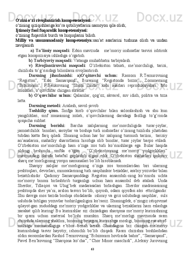 O‘zini o‘zi rivojlantirish kompetensiyasi:
o‘zining qiziqishlariga ko‘ra qobiliyatlarini namoyon qila olish;
Ijtimoiy faol fuqarolik kompetensiyasi:
o‘zining fuqarolik burch va huquqlarini bilish.
Milliy   va   umummadaniy   kompetensiya: san’at   asarlarini   tushuna   olish   va   undan
zavqlanish
  a)   Ta’limiy   maqsadi:   Erkin   mavzuda       me’moriy   inshoatlar   tasviri   ishtirok
etgan kompozisiya ishlashga o’rgatish.
b) Tarbiyaviy maqsadi:  Vatanga muhabbatni tarbiyalash.
v)   Rivojlantiruvchi   maqsadi:   O’zbekiston   tabiati,   me’morchiligi,   tarixi,
chizilishi to’g’risidagi bilimlarni rivojlantirish.
Darsning   jihozlanishi:   a)O’qituvchi   uchun:   Rassom   R.Temurovning
“Registon”,   “Eski   Samarqand”,   Burening   “Registonda   bozor”,   Zommerning
“Bibixonim”,   P.Benkovning   “Shohi   Zinda”   kabi   asarlari   reproduksiyalari,   foto
nusxalari, o’quvchilar chizgan suratlar.
b)   O’quvchilar   uchun:   Qalamlar,   qog’oz,   akvarel,   suv   idish,   politra   va   toza
latta.
Darsning metodi:  Aralash, savol-javob.
Tashkiliy   qism.   Sinfga   kirib   o’quvchilar   bilan   salomlashish   va   shu   kun
yangiliklari,   sinf   xonasining   xolati,   o’quvchilarning   darsdagi   faolligi   to’g’risida
qisqacha suhbat.  
Darsning   borishi:   Barcha   xalqlarning   me’morchiligida   turar-joylar,
jamoatchilik   binolari, saroylar va boshqa turli inshoatlar o’zining tuzilishi  jihatidan
tubdan   katta   farq   qiladi.   Shuning   uchun   har   bir   xalqning   turmush   tarzini,     tarixiy
an’analarini,   mahalliy   sharoitlarini   hisobga   olib   binolar,   turar   joylar   barpo   etiladi.
O’zbekiston   me’morchiligi   ham   o’ziga   xos   turli   ko’rinishlarga   ega.   Bular   haqida
oldingi   beshinchi   sinfda   o’tgan     “O’zbekistonning   me’moriy   yodgorliklari”
mavzusidagi   darsda   batafsil   gaplashib   olgan   edik.   O’zbekiston   shaharlari   qadimiy
sharq me’morligining yorqin namunalari bo’lib hisoblanadi.
Sharqiy   xalqlar   me’morligining   o’ziga   xos   tomonlaridan   biri   ularning
peshtoqlari, devorlari, minoralarining turli naqshinkor bezaklar, arabiy yozuvlar bilan
bezatilishidir.   Qadimiy   Samarqanddagi   Registon   ansambili-ning   ko’rinishi   uchta
me’moriy   binoni   birlashtirib   turganligi   uchun   ham   ansambil   deb   ataladi.   Unda
Sherdor,   Tillaqori   va   Ulug’bek   madarasalari   birlashgan.   Sherdor   madrasasining
peshtoqida sher ya’ni, arslon tasviri bo’lib, quyosh, odam qiyofasi aks   ettirilgandir.
Shu davrga mos tarzda boshqa obidalarda   islimiy va grix uslubidagi naqshlar,   suls
uslubida bitilgan yozuvlar tushirilganligini ko’rasiz. Shuningdek, o’zingiz istiqovmat
qilayot-gan   xududdagi   me’moriy   yodgorliklar   va   ularning   bezaklarini   ham   eslashga
xarakat  qilib kuring!  Bu kurinishlar  siz chizadigan  sharqona me’moriy kurinishning
bir   qismi   uchun   material   bo’lishi   mumkin.   Sharq   me’morligi   mavzusida   rasm
chizishda ularning shaklini, binoning bezagini kurinishga mosligi, binoning esa atrof-
muhitga   monnandligiga   e’tibor   berish   kerak.   Shundagina   biz   chizgan   me’moriy
kurinishdagi   tasvir   hayotiy,   ishonchli   bo’lib   chiqadi.   Rasm   chizishni   boshlashdan
oldin rassomlardan Rashid Temirovning “Bibixonim hovlisida bahor”, “Samarqand”,
Pavel   Ben’kovning   “Sharqona   ko’cha”,   “Chor   Minor   maschidi”,   Aleksiy   Jurovning
63