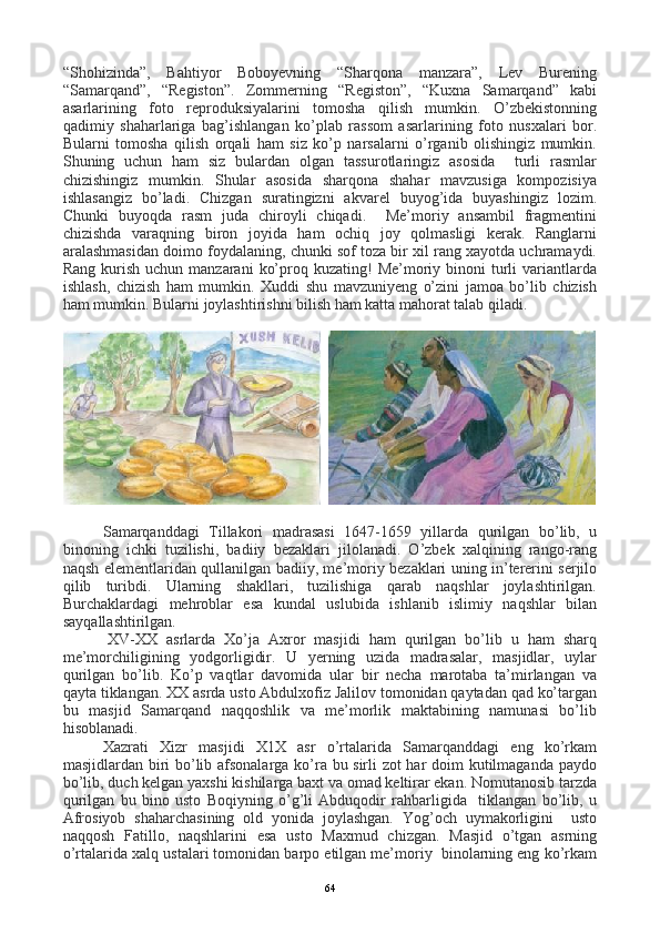 “Shohizinda”,   Bahtiyor   Boboyevning   “Sharqona   manzara”,   Lev   Burening
“Samarqand”,   “Registon”.   Zommerning   “Registon”,   “Kuxna   Samarqand”   kabi
asarlarining   foto   reproduksiyalarini   tomosha   qilish   mumkin.   O’zbekistonning
qadimiy   shaharlariga   bag’ishlangan   ko’plab   rassom   asarlarining   foto   nusxalari   bor.
Bularni   tomosha   qilish   orqali   ham   siz   ko’p   narsalarni   o’rganib   olishingiz   mumkin.
Shuning   uchun   ham   siz   bulardan   olgan   tassurotlaringiz   asosida     turli   rasmlar
chizishingiz   mumkin.   Shular   asosida   sharqona   shahar   mavzusiga   kompozisiya
ishlasangiz   bo’ladi.   Chizgan   suratingizni   akvarel   buyog’ida   buyashingiz   lozim.
Chunki   buyoqda   rasm   juda   chiroyli   chiqadi.     Me’moriy   ansambil   fragmentini
chizishda   varaqning   biron   joyida   ham   ochiq   joy   qolmasligi   kerak.   Ranglarni
aralashmasidan doimo foydalaning, chunki sof toza bir xil rang xayotda uchramaydi.
Rang  kurish  uchun  manzarani   ko’proq kuzating!   Me’moriy  binoni  turli   variantlarda
ishlash,   chizish   ham   mumkin.   Xuddi   shu   mavzuniyeng   o’zini   jamoa   bo’lib   chizish
ham mumkin. Bularni joylashtirishni bilish ham katta mahorat talab qiladi.
  
Samarqanddagi   Tillakori   madrasasi   1647-1659   yillarda   qurilgan   bo’lib,   u
binoning   ichki   tuzilishi,   badiiy   bezaklari   jilolanadi.   O’zbek   xalqining   rango-rang
naqsh elementlaridan qullanilgan badiiy, me’moriy bezaklari uning in’tererini serjilo
qilib   turibdi.   Ularning   shakllari,   tuzilishiga   qarab   naqshlar   joylashtirilgan.
Burchaklardagi   mehroblar   esa   kundal   uslubida   ishlanib   islimiy   naqshlar   bilan
sayqallashtirilgan.
          X V -XX   asrlarda   Xo’ja   Axror   masjidi   ham   qurilgan   bo’lib   u   ham   sharq
me’morchiligining   yodgorligidir.   U   yerning   uzida   madrasalar,   masjidlar,   uylar
qurilgan   bo’lib.   Ko’p   vaqtlar   davomida   ular   bir   necha   marotaba   ta’mirlangan   va
qayta tiklangan. XX asrda usto Abdulxofiz Jalilov tomonidan qaytadan qad ko’targan
bu   masjid   Samarqand   naqqoshlik   va   me’morlik   maktabining   namunasi   bo’lib
hisoblanadi.
Xazrati   Xizr   masjidi   X1X   asr   o’rtalarida   Samarqanddagi   eng   ko’rkam
masjidlardan biri bo’lib afsonalarga ko’ra bu sirli zot har doim kutilmaganda paydo
bo’lib, duch kelgan yaxshi kishilarga baxt va omad keltirar ekan. Nomutanosib tarzda
qurilgan   bu   bino   usto   Boqiyning   o’g’li   Abduqodir   rahbarligida     tiklangan   bo’lib,   u
Afrosiyob   shaharchasining   old   yonida   joylashgan.   Yog’och   uymakorligini     usto
naqqosh   Fatillo,   naqshlarini   esa   usto   Maxmud   chizgan.   Masjid   o’tgan   asrning
o’rtalarida xalq ustalari tomonidan barpo etilgan me’moriy  binolarning eng ko’rkam
64
