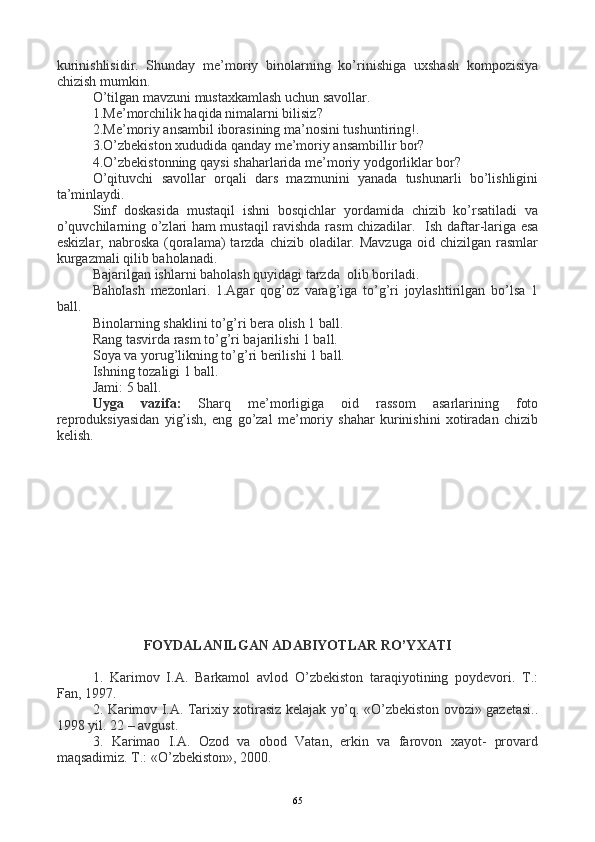 kurinishlisidir.   Shunday   me’moriy   binolarning   ko’rinishiga   uxshash   kompozisiya
chizish mumkin.
O’tilgan mavzuni mustaxkamlash uchun savollar.
1.Me’morchilik haqida nimalarni bilisiz?
2.Me’moriy ansambil iborasining ma’nosini tushuntiring!.
3.O’zbekiston xududida qanday me’moriy ansambillir bor?
4.O’zbekistonning qaysi shaharlarida me’moriy yodgorliklar bor?
O’qituvchi   savollar   orqali   dars   mazmunini   yanada   tushunarli   bo’lishligini
ta’minlaydi.
Sinf   doskasida   mustaqil   ishni   bosqichlar   yordamida   chizib   ko’rsatiladi   va
o’quvchilarning o’zlari ham mustaqil ravishda rasm chizadilar.    Ish daftar-lariga esa
eskizlar,  nabroska   (qoralama)  tarzda  chizib oladilar.  Mavzuga  oid chizilgan  rasmlar
kurgazmali qilib baholanadi.
Bajarilgan ishlarni baholash quyidagi tarzda  olib boriladi.
Baholash   mezonlari.   1.Agar   qog’oz   varag’iga   to’g’ri   joylashtirilgan   bo’lsa   1
ball.
Binolarning shaklini to’g’ri bera olish 1 ball.
Rang tasvirda rasm to’g’ri bajarilishi 1 ball.
Soya va yorug’likning to’g’ri berilishi 1 ball.
Ishning tozaligi 1 ball.
Jami: 5 ball.
Uyga   vazifa:   Sharq   me’morligiga   oid   rassom   asarlarining   foto
reproduksiyasidan   yig’ish,   eng   go’zal   me’moriy   shahar   kurinishini   xotiradan   chizib
kelish.                          
FOYDALANILGAN ADABIYOTLAR RO’YXATI
1.   Karimov   I.A.   Barkamol   avlod   O’zbekiston   taraqiyotining   poydevori.   T.:
Fan, 1997.
2. Karimov I.A. Tarixiy xotirasiz kelajak yo’q. «O’zbekiston ovozi» gazetasi..
1998 yil. 22 – avgust.
3.   Karimao   I.A.   Ozod   va   obod   Vatan,   erkin   va   farovon   xayot-   provard
maqsadimiz. T.: «O’zbekiston», 2000.   
65