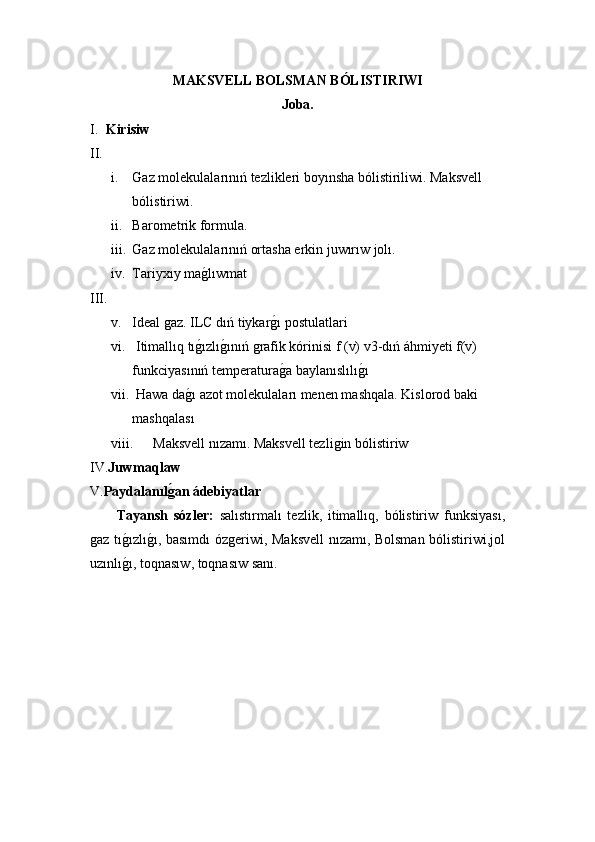 MAKSVELL BOLSMAN BÓLISTIRIWI 
Joba.
I. Kirisiw
II.
i. Gaz molekulalarınıń tezlikleri boyınsha bólistiriliwi. Maksvell 
bólistiriwi.
ii. Barometrik formula.
iii. Gaz molekulalarınıń ortasha erkin juwırıw jolı.
iv. Tariyxıy maǵ!lıwmat 
III.
v. Ideal 	
ǵaz. ILC dıń tiykar	ǵ!ı postulatlari
vi.  Itimallıq tı	
ǵ!ızlı	ǵ!ınıń 	ǵrafik kórinisi f (v) v3-dıń áhmiyeti f(v) 
funkciyasınıń temperatura	
ǵ!a baylanıslılı	ǵ!ı 
vii.  Hawa da	
ǵ!ı azot molekulaları menen mashqala. Kislorod baki 
mashqalası
viii. Maksvell nızamı. Maksvell tezli	
ǵin bólistiriw 
IV. Juwmaqlaw
V. Paydalanıl	
ǵ$an ádebiyatlar
  Tayansh   sóz ler :   salıstırmalı   tezlik,   itimallıq,   bólistiriw   funksiyası,
ǵ	
az tı	ǵ!ızlı	ǵ!ı, basımdı óz	ǵeriwi, Maksvell  nızamı, Bolsman bólistiriwi,jol
uzınlı	
ǵ!ı, to qnasıw , toqnas ıw  sanı. 