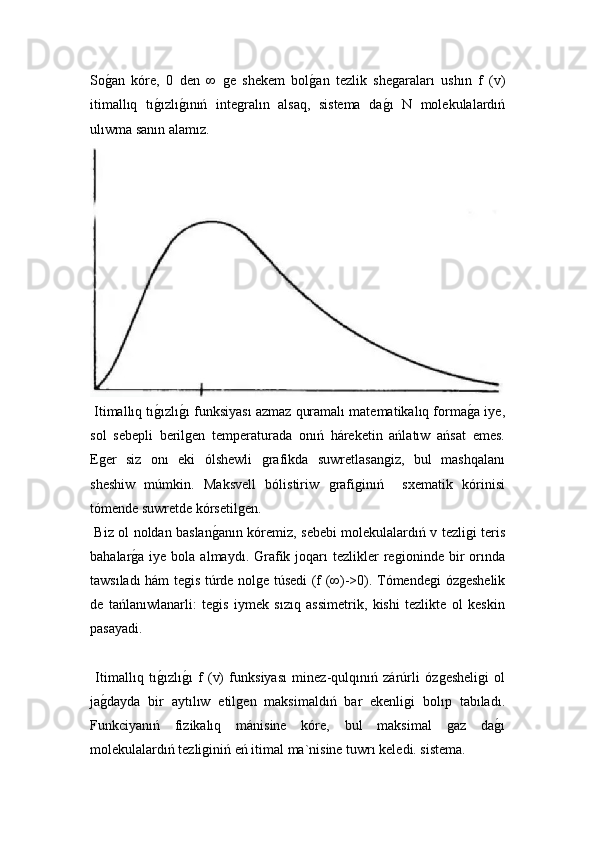 Soǵ!an   kóre,   0   den   ∞  	ǵe   shekem   bol	ǵ!an   tezlik   she	ǵaraları   ushın   f   (v)
itimallıq   tı	
ǵ!ızlı	ǵ!ınıń   inte	ǵralın   alsaq,   sistema   da	ǵ!ı   N   molekulalardıń
ulıwma sanın alamız.
 Itimallıq tı	
ǵ!ızlı	ǵ!ı funksiyası azmaz quramalı matematikalıq forma	ǵ!a iye,
sol   sebepli   beril	
ǵen   temperaturada   onıń   háreketin   ańlatıw   ańsat   emes.
E	
ǵer   siz   onı   eki   ólshewli  	ǵrafikda   suwretlasan	ǵiz,   bul   mashqalanı
sheshiw   múmkin.   Maksvell   bólistiriw  	
ǵrafi	ǵinıń     sxematik   kórinisi
tómende suwretde kórsetil	
ǵen. 
  Biz ol noldan baslan	
ǵ!anın kóremiz, sebebi molekulalardıń v tezli	ǵi teris
bahalar	
ǵ!a iye  bola  almaydı. Grafik joqarı  tezlikler  re	ǵioninde  bir   orında
tawsıladı hám te	
ǵis túrde nol	ǵe túsedi (f (∞)->0). Tómende	ǵi óz	ǵeshelik
de   tańlanıwlanarli:   te	
ǵis   iymek   sızıq   assimetrik,   kishi   tezlikte   ol   keskin
pasayadi.
  Itimallıq   tı	
ǵ!ızlı	ǵ!ı   f   (v)   funksiyası   minez-qulqınıń   zárúrli   óz	ǵesheli	ǵi   ol
ja	
ǵ!dayda   bir   aytılıw   etil	ǵen   maksimaldıń   bar   ekenli	ǵi   bolıp   tabıladı.
Funkciyanıń   fizikalıq   mánisine   kóre,   bul   maksimal  	
ǵaz   da	ǵ!ı
molekulalardıń tezli	
ǵiniń eń itimal ma`nisine tuwrı keledi. sistema. 