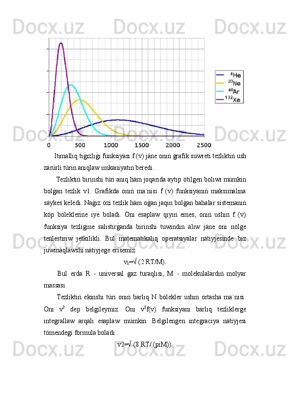   Itimallıq tıǵ!ızlı	ǵ!ı funksiyası f (v) jáne onıń 	ǵrafik suwreti tezliktiń ush
zárúrli túrin anıqlaw imkaniyatın beredi.
 Tezliktiń birinshi túri anıq hám joqarıda aytıp ótil	
ǵen bolıwı múmkin
bol	
ǵ!an   tezlik   v1.   Grafikda   onıń   ma`nisi   f   (v)   funksiyanıń   maksimalına
sáykes keledi. Na	
ǵ!ız ózi tezlik hám o	ǵ!an jaqın bol	ǵ!an bahalar sistemanıń
kóp   bóleklerine   iye   boladı.   Onı   esaplaw   qıyın   emes,   onıń   ushın   f   (v)
funksiya   tezli	
ǵine   salıstır	ǵ!anda   birinshi   tuwındın   alıw   jáne   onı   nol	ǵe
teńlestiriw   jetkilikli.   Bul   matematikalıq   operatsiyalar   nátiyjesinde   biz
juwmaqlawshı nátiyje	
ǵe erisemiz:
v
1 =√ (2 RT/M).
  Bul   erda   R   -   universal  	
ǵaz   turaqlısı,   M   -   molekulalardıń   molyar
massası.
  Tezliktiń   ekinshi   túri   onıń   barlıq   N   bólekler   ushın   ortasha   ma`nisi.
Onı   v 2
  dep   bel	
ǵileymiz.   Onı   v 2
f(v)   funksiyanı   barlıq   tezlikler	ǵe
inte	
ǵrallaw   arqalı   esaplaw   múmkin.   Bel	ǵilen	ǵen   inte	ǵraciya   nátiyjesi
tómende	
ǵi formula boladı :
v2=√ (8 RT/ (piM)). 