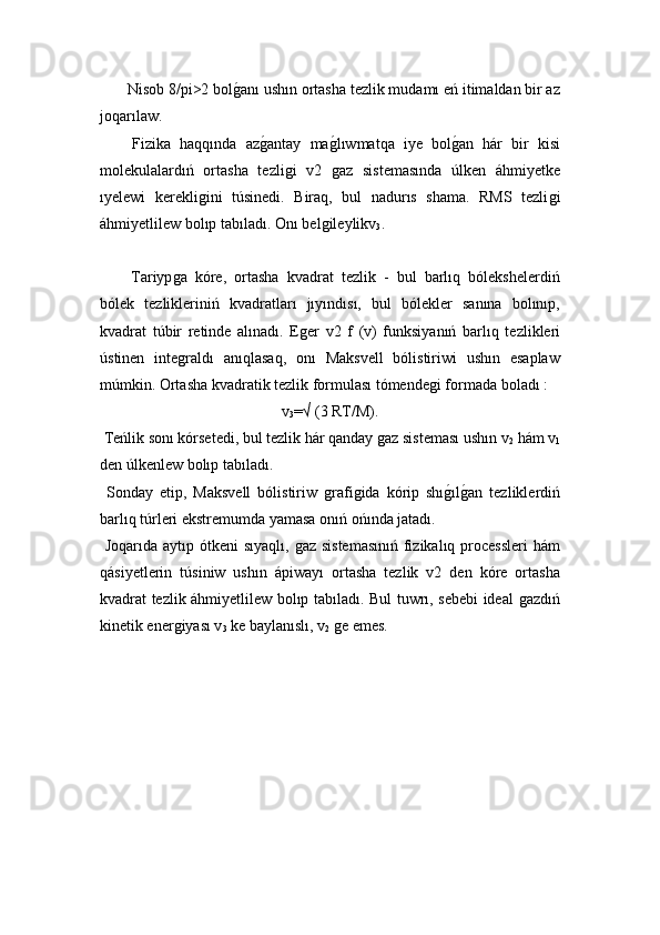  Nisob 8/pi>2 bolǵ!anı ushın ortasha tezlik mudamı eń itimaldan bir az
joqarılaw. 
  Fizika   haqqında   az	
ǵ!antay   ma	ǵ!lıwmatqa   iye   bol	ǵ!an   hár   bir   kisi
molekulalardıń   ortasha   tezli	
ǵi   v2  	ǵaz   sistemasında   úlken   áhmiyetke
ıyelewi   kerekli	
ǵini   túsinedi.   Biraq,   bul   nadurıs   shama.   RMS   tezli	ǵi
áhmiyetlilew bolıp tabıladı. Onı bel	
ǵileylikv
3 .
  Tariyp	
ǵa   kóre,   ortasha   kvadrat   tezlik   -   bul   barlıq   bólekshelerdiń
bólek   tezlikleriniń   kvadratları   jıyındısı,   bul   bólekler   sanına   bolınıp,
kvadrat   túbir   retinde   alınadı.   E	
ǵer   v2   f   (v)   funksiyanıń   barlıq   tezlikleri
ústinen   inte	
ǵraldı   anıqlasaq,   onı   Maksvell   bólistiriwi   ushın   esaplaw
múmkin. Ortasha kvadratik tezlik formulası tómende	
ǵi formada boladı :
v
3 =√ (3 RT/M).
 Teńlik sonı kórsetedi, bul tezlik hár qanday 	
ǵaz sisteması ushın v
2  hám v
1
den úlkenlew bolıp tabıladı. 
  Sonday   etip,   Maksvell   bólistiriw  	
ǵrafi	ǵida   kórip   shı	ǵ!ılǵ!an   tezliklerdiń
barlıq túrleri ekstremumda yamasa onıń ońında jatadı. 
  Joqarıda aytıp ótkeni sıyaqlı, 	
ǵaz sistemasınıń  fizikalıq processleri  hám
qásiyetlerin   túsiniw   ushın   ápiwayı   ortasha   tezlik   v2   den   kóre   ortasha
kvadrat tezlik áhmiyetlilew bolıp tabıladı. Bul tuwrı, sebebi ideal 	
ǵazdıń
kinetik ener	
ǵiyası v
3  ke baylanıslı, v
2  	ǵe emes.  