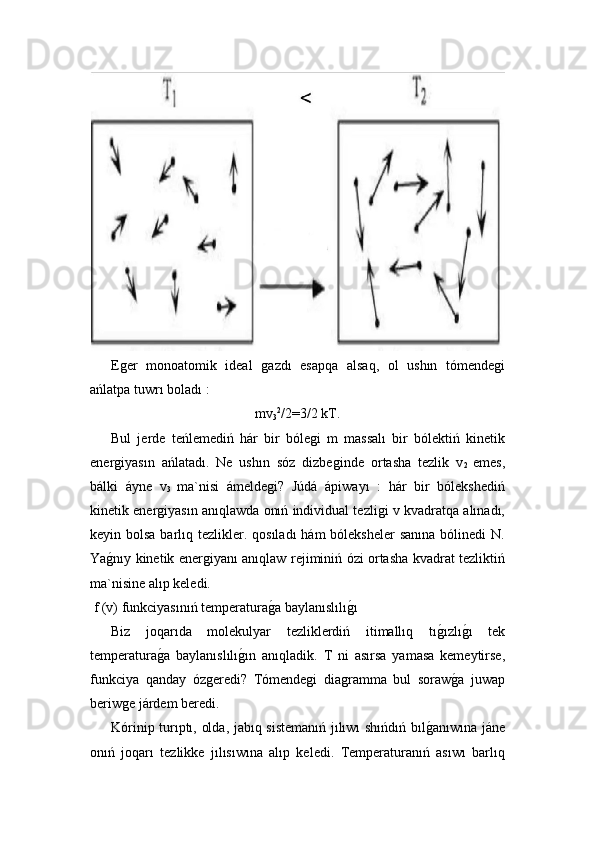   Eǵer   monoatomik   ideal  	ǵazdı   esapqa   alsaq,   ol   ushın   tómende	ǵi
ańlatpa tuwrı boladı :
mv
3 2
/2=3/2 kT.
  Bul   jerde   teńlemediń   hár   bir   bóle	
ǵi   m   massalı   bir   bólektiń   kinetik
ener	
ǵiyasın   ańlatadı.   Ne   ushın   sóz   dizbe	ǵinde   ortasha   tezlik   v
2   emes,
bálki   áyne   v
3   ma`nisi   ámelde	
ǵi?   Júdá   ápiwayı   :   hár   bir   bólekshediń
kinetik ener	
ǵiyasın anıqlawda onıń individual tezli	ǵi v kvadratqa alınadı,
keyin bolsa barlıq tezlikler. qosıladı  hám  bóleksheler  sanına bólinedi  N.
Ya	
ǵ!nıy kinetik ener	ǵiyanı anıqlaw rejiminiń ózi ortasha kvadrat tezliktiń
ma`nisine alıp keledi. 
 f (v) funkciyasınıń temperatura	
ǵ!a baylanıslılı	ǵ!ı 
  Biz   joqarıda   molekulyar   tezliklerdiń   itimallıq   tı	
ǵ!ızlı	ǵ!ı   tek
temperatura	
ǵ!a   baylanıslılı	ǵ!ın   anıqladik.   T   ni   asırsa   yamasa   kemeytirse,
funkciya   qanday   óz	
ǵeredi?   Tómende	ǵi   dia	ǵramma   bul   soraw	ǵ!a   juwap
beriw	
ǵe járdem beredi.  
  Kórinip turıptı, olda, jabıq sistemanıń jılıwı shıńdıń bıl	
ǵ!anıwına jáne
onıń   joqarı   tezlikke   jılısıwına   alıp   keledi.   Temperaturanıń   asıwı   barlıq 