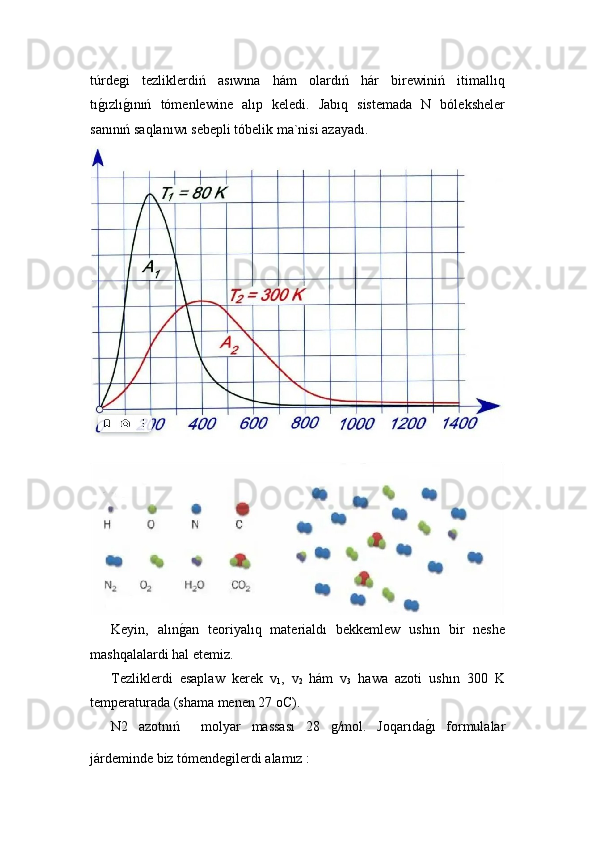 túrdeǵi   tezliklerdiń   asıwına   hám   olardıń   hár   birewiniń   itimallıq
tı	
ǵ!ızlı	ǵ!ınıń   tómenlewine   alıp   keledi.   Jabıq   sistemada   N   bóleksheler
sanınıń saqlanıwı sebepli tóbelik ma`nisi azayadı.
  Keyin,   alın	
ǵ!an   teoriyalıq   materialdı   bekkemlew   ushın   bir   neshe
mashqalalardi hal etemiz.  
  Tezliklerdi   esaplaw   kerek   v
1 ,   v
2   hám   v
3   hawa   azoti   ushın   300   K
temperaturada (shama menen 27 oC). 
  N2   azotnıń     molyar   massası   28  	
ǵ/mol.   Joqarıda	ǵ!ı   formulalar
járdeminde biz tómende	
ǵilerdi alamız :  
