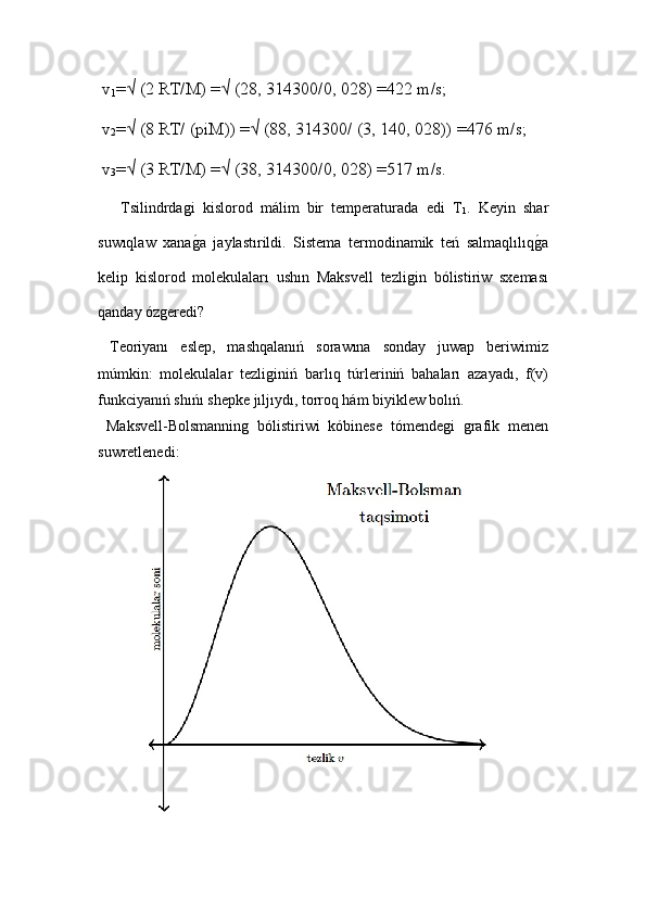 v
1 =√ (2 RT/M) =√ (28, 314300/0, 028) =422 m/s;
 v
2 =√ (8 RT/ (piM)) =√ (88, 314300/ (3, 140, 028)) =476 m/s;
 v
3 =√ (3 RT/M) =√ (38, 314300/0, 028) =517 m/s.
  Tsilindrdaǵi   kislorod   málim   bir   temperaturada   edi   T
1 .   Keyin   shar
suwıqlaw   xana
ǵ!a   jaylastırildi.   Sistema   termodinamik   teń   salmaqlılıq	ǵ!a
kelip   kislorod   molekulaları   ushın   Maksvell   tezli	
ǵin   bólistiriw   sxeması
qanday óz	
ǵeredi? 
  Teoriyanı   eslep,   mashqalanıń   sorawına   sonday   juwap   beriwimiz
múmkin:   molekulalar   tezli	
ǵiniń   barlıq   túrleriniń   bahaları   azayadı,   f(v)
funkciyanıń shıńı shepke jıljıydı, torroq hám biyiklew bolıń.
  Maksvell-Bolsmannin	
ǵ  bólistiriwi   kóbinese   tómende	ǵi  	ǵrafik   menen
suwretlenedi: