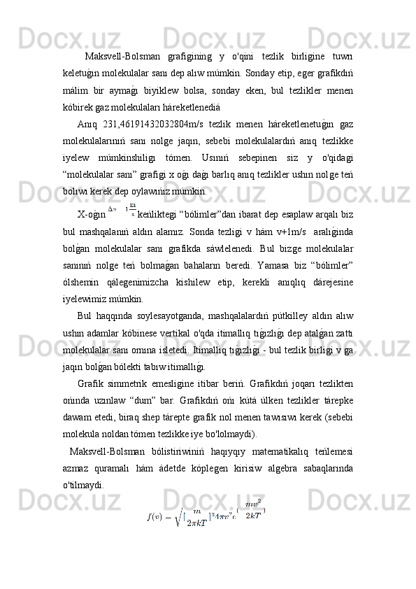     Maksvell-Bolsman  ǵrafi	ǵinin	ǵ	  y   o'qini   tezlik   birli	ǵine   tuwrı
keletu	
ǵ!ın molekulalar sanı dep alıw múmkin. Sonday etip, e	ǵer 	ǵrafikdıń
málim   bir   ayma	
ǵ!ı   biyiklew   bolsa,   sonday   eken,   bul   tezlikler   menen
kóbirek 	
ǵaz molekulaları háreketlenedi á
Anıq   231,46191432032804m/s   tezlik   menen   háreketlenetu	
ǵ!ın  	ǵaz
molekulalarınıń   sanı   nol	
ǵe   jaqın,   sebebi   molekulalardıń   anıq   tezlikke
i yelew   múmkinshili	
ǵı   tómen.   Usınıń   sebepinen   siz   y   o'qida	ǵi
“molekulalar sanı” 	
ǵrafi	ǵi x o	ǵ!ı da	ǵ!ı barlıq anıq tezlikler ushın nol	ǵe teń
bolıwı kerek dep oylawıńız múmkin.
  X-o ǵ	
!ın   keńlikte	ǵi “bólimler”dan ibarat dep esaplaw arqalı biz
bul   mashqalanıń   aldın   alamız.   Sonda   tezli	
ǵi   v   hám   v+1m/s     aralı	ǵ!inda
bol	
ǵ!an   molekulalar   sanı  	ǵrafikda   s á wlelenedi.   Bul   biz	ǵe   molekulalar
sanınıń   nol	
ǵe   teń   bolma	ǵ!an   bahaların   beredi.   Yamasa   biz   “bólimler”
ólshemin   qále	
ǵenimizcha   kishilew   etip,   kerekli   anıqlıq   dárejesine
i yelewimiz múmkin.
  Bul   haqqında   soylesayot	
ǵanda,   mashqalalardıń   pútkilley   aldın   alıw
ushın adamlar kóbinese vertikal o'qda itimallıq tı	
ǵ!ızlı	ǵ!ı dep atal	ǵ!an zattı
molekulalar sanı ornına isletedi. Itimallıq tı	
ǵ!ızlı	ǵ!ı - bul tezlik birli	ǵi   v  ǵ	a
jaqın bol	
ǵ!an bólekti tabıw itimallı	ǵ!ı.
  Grafik   simmetrik   emesli	
ǵine   itibar   beriń.   Grafikdıń   joqarı   tezlikten
ońında   uzınlaw   “dum”   bar.   Grafikdıń   ońı   kútá   úlken   tezlikler   tárepke
dawam etedi, biraq shep tárepte 	
ǵrafik nol menen tawısıwı kerek (sebebi
molekula noldan tómen tezlikke iye bo'lolmaydi).
  Maksvell-Bolsman   bólistiriwiniń   haqıyqıy   matematikalıq   teńlemesi
azmaz   quramalı   hám   ádetde   kóple	
ǵen   kirisiw   al	ǵebra   sabaqlarında
o'tilmaydi. 