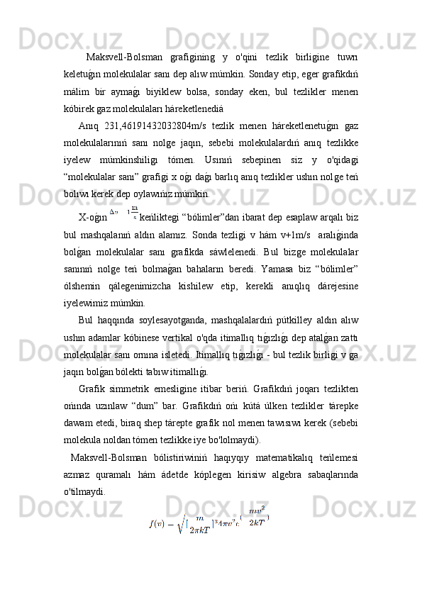 Maksvell-Bolsman  ǵrafi	ǵinin	ǵ	  y   o'qini   tezlik   birli	ǵine   tuwrı
keletu	
ǵ!ın molekulalar sanı dep alıw múmkin. Sonday etip, e	ǵer 	ǵrafikdıń
málim   bir   ayma	
ǵ!ı   biyiklew   bolsa,   sonday   eken,   bul   tezlikler   menen
kóbirek 	
ǵaz molekulaları háreketlenedi á
Anıq   231,46191432032804m/s   tezlik   menen   háreketlenetu	
ǵ!ın  	ǵaz
molekulalarınıń   sanı   nol	
ǵe   jaqın,   sebebi   molekulalardıń   anıq   tezlikke
i yelew   múmkinshili	
ǵı   tómen.   Usınıń   sebepinen   siz   y   o'qida	ǵi
“molekulalar sanı” 	
ǵrafi	ǵi x o	ǵ!ı da	ǵ!ı barlıq anıq tezlikler ushın nol	ǵe teń
bolıwı kerek dep oylawıńız múmkin.
  X-o ǵ	
!ın   keńlikte	ǵi “bólimler”dan ibarat dep esaplaw arqalı biz
bul   mashqalanıń   aldın   alamız.   Sonda   tezli	
ǵi   v   hám   v+1m/s     aralı	ǵ!inda
bol	
ǵ!an   molekulalar   sanı  	ǵrafikda   s á wlelenedi.   Bul   biz	ǵe   molekulalar
sanınıń   nol	
ǵe   teń   bolma	ǵ!an   bahaların   beredi.   Yamasa   biz   “bólimler”
ólshemin   qále	
ǵenimizcha   kishilew   etip,   kerekli   anıqlıq   dárejesine
i yelewimiz múmkin.
  Bul   haqqında   soylesayot	
ǵanda,   mashqalalardıń   pútkilley   aldın   alıw
ushın adamlar kóbinese vertikal o'qda itimallıq tı	
ǵ!ızlı	ǵ!ı dep atal	ǵ!an zattı
molekulalar sanı ornına isletedi. Itimallıq tı	
ǵ!ızlı	ǵ!ı - bul tezlik birli	ǵi   v  ǵ	a
jaqın bol	
ǵ!an bólekti tabıw itimallı	ǵ!ı.
  Grafik   simmetrik   emesli	
ǵine   itibar   beriń.   Grafikdıń   joqarı   tezlikten
ońında   uzınlaw   “dum”   bar.   Grafikdıń   ońı   kútá   úlken   tezlikler   tárepke
dawam etedi, biraq shep tárepte 	
ǵrafik nol menen tawısıwı kerek (sebebi
molekula noldan tómen tezlikke iye bo'lolmaydi).
  Maksvell-Bolsman   bólistiriwiniń   haqıyqıy   matematikalıq   teńlemesi
azmaz   quramalı   hám   ádetde   kóple	
ǵen   kirisiw   al	ǵebra   sabaqlarında
o'tilmaydi.
