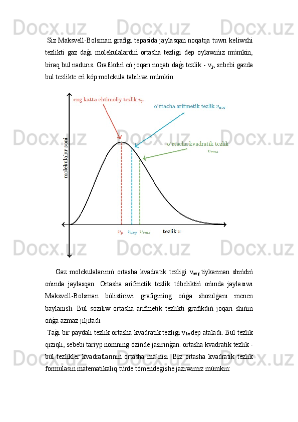  Siz Maksvell-Bolsman ǵrafi	ǵi tepasida jaylasqan noqatqa tuwrı keliwshi
tezlikti  	
ǵaz   da	ǵ!ı   molekulalardıń   ortasha   tezli	ǵi   dep   oylawıńız   múmkin,
biraq bul nadurıs. Grafikdıń eń joqarı noqatı da
ǵ!ı tezlik -  v
p , sebebi 	ǵazda
bul tezlikte eń kóp molekula tabılıwı múmkin.
Gaz   molekulalarınıń   ortasha   kvadratik   tezli	
ǵi   v
av	ǵ  tiykarınan   shıńdıń
ońında   jaylasqan.   Ortasha   arifmetik   tezlik   tóbeliktiń   ońında   jaylasıwı
Maksvell-Bolsman   bólistiriwi  	
ǵrafi	ǵinin	ǵ	  oń	ǵ!a   shozıl	ǵ!anı   menen
baylanıslı.   Bul   sozılıw   ortasha   arifmetik   tezlikti  	
ǵrafikdıń   joqarı   shıńın
oń	
ǵ!a azmaz jıljıtadı.
 Ta
ǵ!ı bir paydalı tezlik  ortasha kvadratik tezli	ǵi v
kv   dep ataladı. Bul tezlik
qızıqlı, sebebi tariyp nomnin	
ǵ ózinde jasırın	ǵ!an. ortasha kvadratik tezlik -
bul   tezlikler   kvadratlarınıń   ortasha   ma`nisi.   Biz   ortasha   kvadratik   tezlik
formulasın matematikalıq túrde tómende	
ǵishe jazıwımız múmkin: 