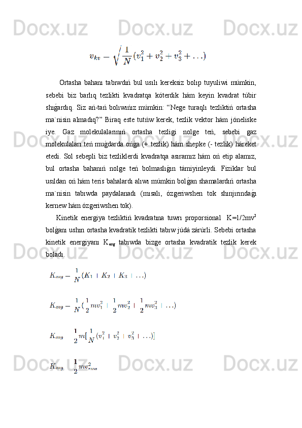     Ortasha   bahanı   tabıwdıń   bul   usılı   kereksiz   bolıp   tuyuliwi   múmkin,
sebebi   biz   barlıq   tezlikti   kvadratqa   kóterdik   hám   keyin   kvadrat   túbir
shıǵ!ardıq.   Siz   ań-tań   bolıwıńız   múmkin:   “Ne	ǵe   turaql ı   tezliktiń   ortasha
ma`nisin   almadıq?”   Biraq   este   tut ńw   kerek ,   tezlik   vektor   hám   jóneliske
iye.   Gaz   molekulalarınıń   ortasha   tezli	
ǵi   nol	ǵe   teń,   sebebi  	ǵaz
molekulaları teń mu	
ǵ!darda oń	ǵ!a (+ tezlik) hám shepke (- tezlik) háreket
etedi. Sol   sebepli   biz tezliklerdi   kvadratqa  asıramız  hám   oń etip  alamız,
bul   ortasha   bahanıń   nol	
ǵe   teń   bolmaslı	ǵ!ın   támiyinleydi.   Fiziklar   bul
usıldan oń hám teris bahalardı alıwı múmkin bol	
ǵ!an shamalardıń ortasha
ma`nisin   tabıwda   paydalanadı   (mısalı,   óz	
ǵeriwshen   tok   shınjırında	ǵ!ı
kernew hám óz	
ǵeriwshen tok).
Kinetik   ener
ǵiya   tezliktiń   kvadratına   tuwrı   proporsional     K=1/2mv 2
bol	
ǵ!anı ushın ortasha kvadratik tezlikti tabıw júdá zárúrli. Sebebi ortasha
kinetik   ener	
ǵiyanı   K
av	ǵ   tabıwda   biz	ǵe   ortasha   kvadratik   tezlik   kerek
boladı. 