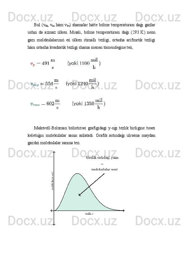   Bul   (v
eh , v
ar,   hám v
kv )   shamalar hátte bólme temperaturası daǵ!ı ǵazlar
ushın   da   azmaz   úlken.   Mısalı,   bólme   temperaturası   da	
ǵ!ı   (293   K)   neon
ǵ	
azı   molekulalarınıń   eń   úlken   itimallı   tezli	ǵi,   ortasha   arifmetik   tezli	ǵi
hám ortasha kvadratik tezli	
ǵi shama menen tómende	ǵine teń,
 
   
  Maksvell-Bolsman   bólistiriwi  	
ǵrafi	ǵida	ǵi   y-o ǵ	!ı   tezlik   birli	ǵine   tuwrı
keletu	
ǵ!ın   molekulalar   sanın   ańlatadı.   Grafik   astında	ǵ!ı   ulıwma   maydan
ǵ	
azdıń molekulalar sanına teń.
  