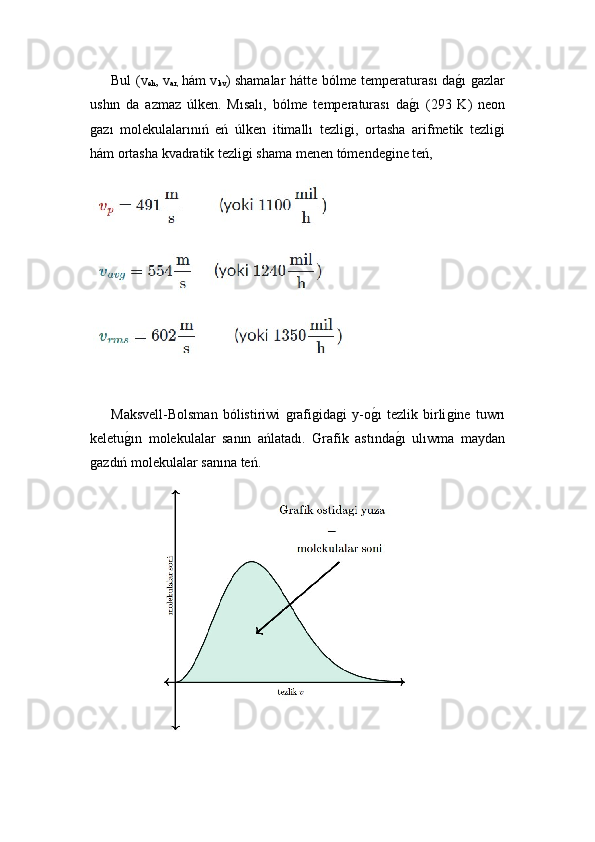 Bul   (v
eh , v
ar,   hám v
kv )   shamalar hátte bólme temperaturası daǵ!ı ǵazlar
ushın   da   azmaz   úlken.   Mısalı,   bólme   temperaturası   da	
ǵ!ı   (293   K)   neon
ǵ	
azı   molekulalarınıń   eń   úlken   itimallı   tezli	ǵi,   ortasha   arifmetik   tezli	ǵi
hám ortasha kvadratik tezli	
ǵi shama menen tómende	ǵine teń,
 
   
  Maksvell-Bolsman   bólistiriwi  	
ǵrafi	ǵida	ǵi   y-o ǵ	!ı   tezlik   birli	ǵine   tuwrı
keletu	
ǵ!ın   molekulalar   sanın   ańlatadı.   Grafik   astında	ǵ!ı   ulıwma   maydan
ǵ	
azdıń molekulalar sanına teń.
