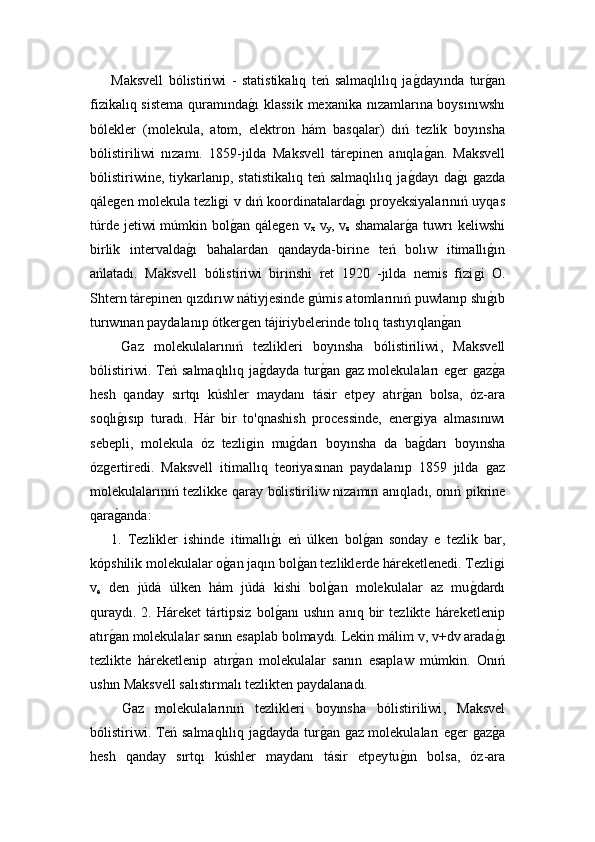 Maksvell   bólistiriwi   -   statistikalıq   teń   salmaqlılıq   jaǵ!dayında   tur	ǵ!an
fizikalıq sistema  quramında	
ǵ!ı  klassik  mexanika nızamlarına boysınıwshı
bólekler   (molekula,   atom,   elektron   hám   basqalar)   dıń   tezlik   boyınsha
bólistiriliwi   nızamı.   1859-jılda   Maksvell   t árepinen   anıqla	
ǵ!an.   Maksvell
bólistiriwine,   tiykarlanıp,  statistikalıq   teń  salmaqlılıq  ja	
ǵ!dayı   da	ǵ!ı  ǵazda
qále	
ǵen molekula tezli	ǵi v dıń koordinatalarda	ǵ!ı proyeksiyalarınıń uyqas
túrde jetiwi  múmkin bol	
ǵ!an qále	ǵen  v
x   v
y , v
z   shamalar	ǵ!a tuwrı  keliwshi
birlik   intervalda	
ǵ!ı   bahalardan   qandayda-bir i n e   teń   bolıw   itimallı	ǵ!ın
ańlatadı.   Maksvell   bólistiriwi   birinshi   ret   1920   -jılda   nemis   fizi	
ǵi   O.
Shtern tárepinen qızdırıw nátiyjesinde 	
ǵúmis atomlarınıń  puwlanıp shı	ǵ!ı b
turıwınan paydalanıp ótker	
ǵen tájiriybelerinde tolıq tastıyıqlan	ǵ!an 
  Gaz   molekulalarınıń   tezlikleri   boyınsha   bólistiriliwi ,   Maksvell
bólistiriwi. Teń salmaqlılıq ja	
ǵ!dayda tur	ǵ!an 	ǵaz molekulaları e	ǵer 	ǵaz	ǵ!a
hesh   qanday   sırtqı   kúshler   maydanı   tásir   etpey   atır	
ǵ! an   bolsa,   óz-ara
soqlı	
ǵ!ısıp   turadı.   Hár   bir   to'qnashish   processinde,   ener	ǵiya   almas ı n ıwı
sebepli,   molekula   óz   tezli	
ǵin   mu	ǵ!darı   boyınsha   da   ba	ǵ!darı   boyınsha
óz	
ǵertiredi.   Maksvell   itimallıq   teoriyasınan   paydalanıp   1859   jılda  	ǵaz
molekulalarınıń tezlikke qaray bólistiriliw nızamın anıqlad ı , onıń pikrine
qara	
ǵ!anda: 
1.   Tezlikler   ishinde   itimallı	
ǵ!ı   eń   úlken   bol	ǵ!an   sonday   e   tezlik   bar,	
kópshilik molekulalar o	
ǵ!an jaqın bol	ǵ!an tezliklerde háreketlenedi. Tezli	ǵi
v
e   den   j ú d á   úlken   hám   júdá   kishi   bol	
ǵ!an   molekulalar   az   mu	ǵ!dardı
quraydı.   2.   Háreket   tártipsiz   bol	
ǵ!anı   ushın   anıq   bir   tezlikte   háreketlenip
atır	
ǵ!an molekulalar sanın esaplab bolmaydı. Lekin málim 	 v ,  v +d v  arada	ǵ!ı	
tezlikte   háreketlenip   atır	
ǵ!an   molekulalar   sanın   esaplaw   múmkin.   Onıń
ushın Maksvell salıstırmalı tezlikten paydalanadı.
  Gaz   molekulalarınıń   tezlikleri   boyınsha   bólistiriliwi ,   Maksvel
bólistiriwi. Teń salmaqlılıq ja	
ǵ!dayda tur	ǵ!an 	ǵaz molekulaları e	ǵer 	ǵaz	ǵ!a
hesh   qanday   sırtqı   kúshler   maydanı   tásir   etpey tu	
ǵ!ın   bolsa,   óz-ara 