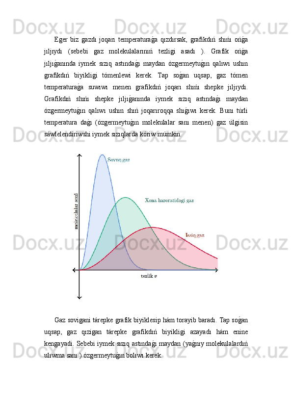 Eǵer   biz  	ǵazdı   joqarı   temperatura	ǵ!a   qızdırsak,  	ǵrafikdıń   shıńı   oń	ǵ!a
jıljıydı   (sebebi  	
ǵaz   molekulalarınıń   tezli	ǵi   asadı   ).   Grafik   oń	ǵ!a
jıljı	
ǵ!anında   iymek   sızıq   astında	ǵ!ı   maydan   óz	ǵermeytu	ǵ!ın   qalıwı   ushın
ǵ	
rafikdıń   biyikli	ǵi   tómenlewi   kerek.   Tap   so	ǵ!an   uqsap,  	ǵaz   tómen
temperatura	
ǵ!a   suwıwı   menen  	ǵrafikdıń   joqarı   shıńı   shepke   jıljıydı.
Grafikdıń   shıńı   shepke   jıljı	
ǵ!anında   iymek   sızıq   astında	ǵ!ı   maydan
óz	
ǵermeytu	ǵ!ın   qalıwı   ushın   shıń   joqarıroqqa   shı	ǵ!ıwı   kerek.   Bunı   túrli
temperatura   da	
ǵ!ı   (óz	ǵermeytu	ǵ!ın   molekulalar   sanı   menen)  	ǵaz   úl	ǵisin
sáwlelendiriwshi iymek sızıqlarda kóriw múmkin.
Gaz sovi	
ǵani tárepke 	ǵrafik biyiklesip hám torayib baradı. Tap so	ǵ!an
uqsap,  	
ǵaz   qızi	ǵan   tárepke  	ǵrafikdıń   biyikli	ǵi   azayadı   hám   enine
ken	
ǵayadi. Sebebi iymek sızıq astında	ǵ!ı maydan (ya	ǵ!nıy molekulalardıń
ulıwma sanı ) óz	
ǵermeytu	ǵ!ın bolıwı kerek. 