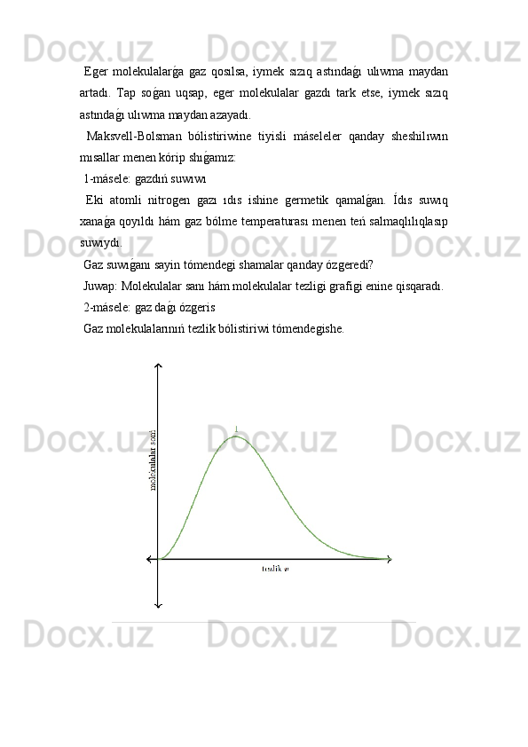   Eǵer   molekulalar	ǵ!a  	ǵaz   qosılsa,   iymek   sızıq   astında	ǵ!ı   ulıwma   maydan
artadı.   Tap   so	
ǵ!an   uqsap,   e	ǵer   molekulalar  	ǵazdı   tark   etse,   iymek   sızıq
astında	
ǵ!ı ulıwma maydan azayadı.
  Maksvell-Bolsman   bólistiriwine   tiyisli   máseleler   qanday   sheshil ıwın
mısallar menen kórip shı	
ǵ!amız:
 1-másele: 	
ǵazdıń suwıwı 
  Eki   atomli   nitro	
ǵen  	ǵazı   ıdıs   ishine  	ǵermetik   qamal	ǵ!an.   Ídıs   suwıq
xana	
ǵ!a qoyıldı hám 	ǵaz bólme temperaturası  menen teń salmaqlılıqlasıp
s uwıydı .
 Gaz s uwı	
ǵ!anı  sayin tómende	ǵi shamalar qanday óz	ǵeredi?
  Juwap:  Molekulalar sanı hám molekulalar tezli	
ǵi ǵrafi	ǵi enine qisqaradı.
 2-másele: 	
ǵaz da	ǵ!ı óz	ǵeris
 Gaz molekulalarınıń tezlik bólistiriwi tómende	
ǵishe. 
