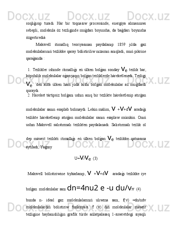 soqlıǵ!ısıp   turadı.   Hár   bir   toqnasıw   processinde,   ener	ǵiya   alma sı n ıwı
sebepli,   molekula   óz   tezli	
ǵind e   mu	ǵ!darı   boyınsha,   da   ba	ǵ!darı   boyınsha
óz	
ǵertiredi á
  Maksvell   itimallıq   teoriyasınan   paydalanıp   1859   jılda  	
ǵaz
molekulalarınıń tezlikke qaray bólistiriliw nızamın anıqladi, onıń pikrine
qara	
ǵ!anda :
  1.   Tezlikler   ishinde   itimallı	
ǵ!ı   eń   úlken   bol	ǵ!an   sonday   v
e   tezlik   bar,
kópshilik molekulalar o	
ǵ!an jaqın bol	ǵ!an tezliklerde háreketlenedi. Tezli	ǵi
v
e     den   kútá   úlken   hám   júdá   kishi   bol	
ǵ!an   molekulalar   az   mu	ǵ!dardı
quraydı.
  2.   Háreket   tártipsiz   bol	
ǵ!anı   ushın   anıq   bir   tezlikte   háreketlenip   atır	ǵ!an
molekulalar sanın esaplab  bolmaydı. Lekin málim,   v  + v +d v  arada
ǵ!ı
tezlikte   háreketlenip   atır	
ǵ!an   molekulalar   sanın   esaplaw   múmkin.   Onıń
ushın   Maksvell   salıstırmalı   tezlikten   paydalanadı.   Salıstırmalı   tezlik   ol
dep   máwrit   tezlikti   itimallı	
ǵ!ı   eń   úlken   bol	ǵ!an   v
e   tezlikke   qatnasına
aytıladı, Ya	
ǵ!nıy 
U= v / v
e   (3)
  Maksvell   bólistiriwine   tiykarlanıp ,   v   + v +d v     arada	
ǵ!ı   tezlikke   iye
bol	
ǵ!an  molekulalar sanı  dn=4nu2 e -u du/ v   (4)
bunda   n-   ideal  	
ǵaz   molekulalarınıń   ulıwma   sanı,   f( v )   =dn/nd v 
molekulalardıń   bólistiriw   funksiyası.   f   ( v )   dıń   molekulalar   máwrit
tezli	
ǵine   baylanıslılı	ǵ!ın  	ǵrafik   túrde   ańlatpalasaq   1-suwretde	ǵi   sıyaqlı 