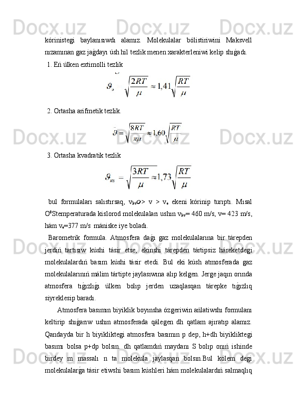 kórinisteǵ i   baylanısıwdı   alamız.   Molekulalar   bólistiriwini   Maksvell
nızamınan 	
ǵaz ja	ǵ!dayı úsh hil tezlik menen xarakterleniwi kelip shı	ǵ!adı.
 1. Eń úlken extimolli tezlik
 	
   
 2. Ortasha arifmetik tezlik.

 3. Ortasha kvadratik tezlik
  bul   formulaları   salıstırsaq,  	
 v
kv  >   v   >   v
e   ekeni   kórinip   turıptı.   M ısal
O 0
S temperaturada kislorod molekulaları ushın 	
 v
kv = 460 m/s, 	 v = 423 m/s,
hám 	
 v
e =377 m/ s   mániske iye boladı.
  Barometrik   formula.   Atmosfera   da	
ǵ!ı  	ǵaz   molekulalarına   bir   tárepden
jerdiń   tartısıw   kúshi   tásir   etse,   ekinshi   tárepden   tártipsiz   háreketde	
ǵ i
molekulalardıń   basım   kúshi   tásir   etedi.   Bul   eki   kúsh   atmosferada  
ǵaz
molekulalarınıń málim tártipte jaylasıwına alıp kel	
ǵen. Jer	ǵe jaqın orında
atmosfera   tı	
ǵ!ızlı	ǵ!ı   úlken   bolıp   jerden   uzaqlasqan   tárepke   tı	ǵ!ızlıq
siyreklesip baradı.
 Atmosfera basımın biyiklik boyınsha óz	
ǵeriwin ańlatiwshı formulanı
keltirip   shı	
ǵ!arıw   ushın   atmosferada   qále	ǵen   dh   qatlam   ajıratıp   alamız.
Qandayda   bir   h   biyiklikte	
ǵi   atmosfera   basımın   p   dep,   h+dh   biyiklikte	ǵi
basımı   bolsa   p+dp   bolsın.   dh   qatlamdıń   maydanı   S   bolıp   onıń   ishinde
birdey   m   massalı   n   ta   molekula   jaylasqan   bolsın.Bul   kólem   de
ǵi
molekulalar	
ǵ!a tásir etiwshi basım kúshleri hám molekulalardıń salmaqlıq 