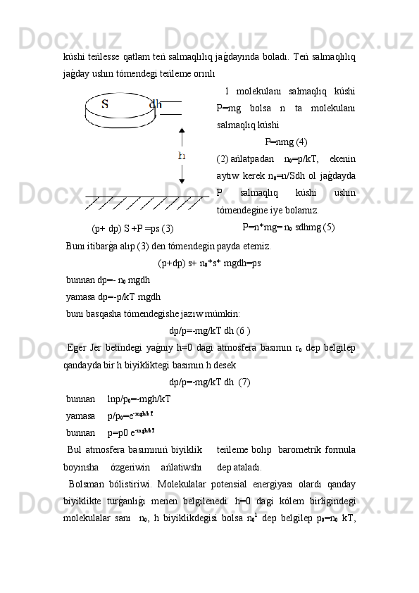 kúshi  teńlesse  qatlam  teń salmaqlılıq jaǵ!dayında boladı. Teń salmaqlılıq
ja	
ǵ!day ushın tómende	ǵi teńleme orınlı 
(p+ dp) S +P =ps (3)   1   molekulanı   salmaqlıq   kúshi
P=m	
ǵ	  bolsa   n   ta   molekulanı
salmaqlıq kúshi
P=nm	
ǵ (4)
(2)  ańlatpadan   n
0 =p/kT,   ekenin
aytıw   kerek   n
0 =n/Sdh   ol   ja ǵ	
!dayda
P   salmaqlıq   kúshi   ushın
tómende	
ǵine iye bolamız.
P=n * m	
ǵ= n
0  sdhm	ǵ (5)
 Bunı itibar	
ǵ!a alıp (3) den tómende	ǵin payda etemiz.
(p+dp) s+ n
0 *s*  m	
ǵdh=ps
 bunnan dp=- n
0  m	
ǵdh
 yamasa dp=-p/kT m
ǵdh
 bunı basqasha  tómende	
ǵishe  jaz ıw múmkin:
dp/p=-m	
ǵ/kT dh (6 )
  E	
ǵer   Jer   betinde	ǵi   ya	ǵ!nıy   h=0   da	ǵi   atmosfera   basımın   r
0   dep   bel	ǵilep
qandayda bir h biyiklikte	
ǵi basımın h desek
dp/p=-m	
ǵ/kT dh    (7)
 bunnan  lnp/p
0 =-m	
ǵh/kT
 yamasa  p/p
0 =e -m	
ǵh/kT
 bunnan  p=p0 e -m
ǵh/kT
 
  Bul   atmosfera   basımınıń   biyiklik
boyınsha   óz	
ǵeriwin   ańlatiwshı teńleme bolıp   barometrik formula
dep ataladı.
  Bolsman   bólistiriwi.   Molekulalar   potensial   ener	
ǵiyası   olardı   qanday
biyiklikte   tur	
ǵ!anlı	ǵ!ı   menen   bel	ǵilenedi.   h=0   da	ǵi   k ó lem   birli	ǵinde	ǵi
molekulalar   sanı     n
0 ,   h   biyiklikde	
ǵisi   bolsa   n
0 1
  dep   bel	ǵilep   p
0 =n
0   kT, 